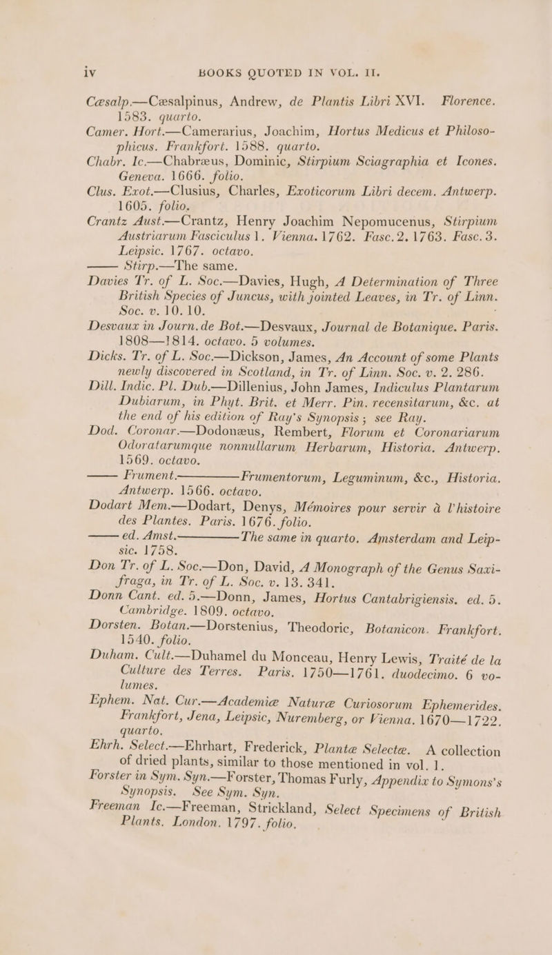 Cesalp.—Cesalpinus, Andrew, de Plantis Libri XVI. Florence. 1583. quarto. ; Camer. Hort.—Camerarius, Joachim, Hortus Medicus et Philoso- phicus. Frankfort. 1588. quarto. Chabr. Ic-—Chabreus, Dominic, Stirpium Sciagraphia et Icones. Geneva. 1666. folio. Clus. Exot.—Clusius, Charles, Exoticorum Libri decem. Antwerp. 1605. folio. it Crantz Aust—Crantz, Henry Joachim Nepomucenus, Stirpiwm Austriarum Fasciculus 1. Vienna. 1762. Fasc.2.1763. Fasc. 3. Lewpsic. 1767. octavo. Stirp.—The same. Davies Tr. of L. Soc.—Davies, Hugh, A Determination of Three British Species of Juncus, with jointed Leaves, in Tr. of Linn. Soc. v. 10.10. i Desvaux in Journ.de Bot.—Desvaux, Journal de Botanique. Paris. 1808—1814. octavo. 5 volumes. Dicks. Tr. of L. Soc.—Dickson, James, 4n Account of some Plants newly discovered in Scotland, in Tr. of Linn. Soc. v. 2. 286. Dill. Indic. Pl. Dub.—Dillenius, John James, Indiculus Plantarum Dubiarum, in Phyt. Brit. et Merr. Pin. recensitarum, &amp;c. at the end of his edition of Ray's Synopsis ; see Ray. Dod. Coronar.—Dodoneus, Rembert, Florum et Coronariarum Odoratarumque nonnullarum Herbarum, Historia. Antwerp. 1569. octavo. —— Frument ——— Frumentorum, Leguminum, &amp;c., Historia. Antwerp. 1566. octavo. Dodart Mem.—Dodart, Denys, Mémoires pour servir a U histoire des Plantes. Paris. 1676. folio. ed. Amst. The same in quarto. Amsterdam and Leip- sic. 1758. Don Tr. of L. Soc.—Don, David, 4 Monograph of the Genus Sazi- fraga, in Tr. of L. Soc. v. 13. 341. Donn Cant. ed.5.—Donn, James, Hortus Cantabrigiensis. ed. 5. Cambridge. 1809. octavo. Dorsten. Botan.—Dorstenius, Theodoric, 1540. folio. Duham. Cult.—Duhamel du Monceau, Henry Lewis, Traité de la Culture des Terres. Paris. 1750—1761. duodecimo. 6 vo- lumes. Ephem. Nat. Cur.—Academie Nature Curiosorum Ephemerides. Frankfort, Jena, Leipsic, Nuremberg, or Vienna. 1670—1722. quarto. Ehrh, Select-—Ehrhart, Frederick, Plante Selecte. A collection of dried plants, similar to those mentioned in vol. 1. Forster in Sym. Syn.—F orster, Thomas Furly, Appendix to Symons’ s Synopsis. See Sym. Syn. Freeman Ic.—Freeman, Strickland, Select Plants. London. 1797. folio. Botanicon. Frankfort. Specimens of British