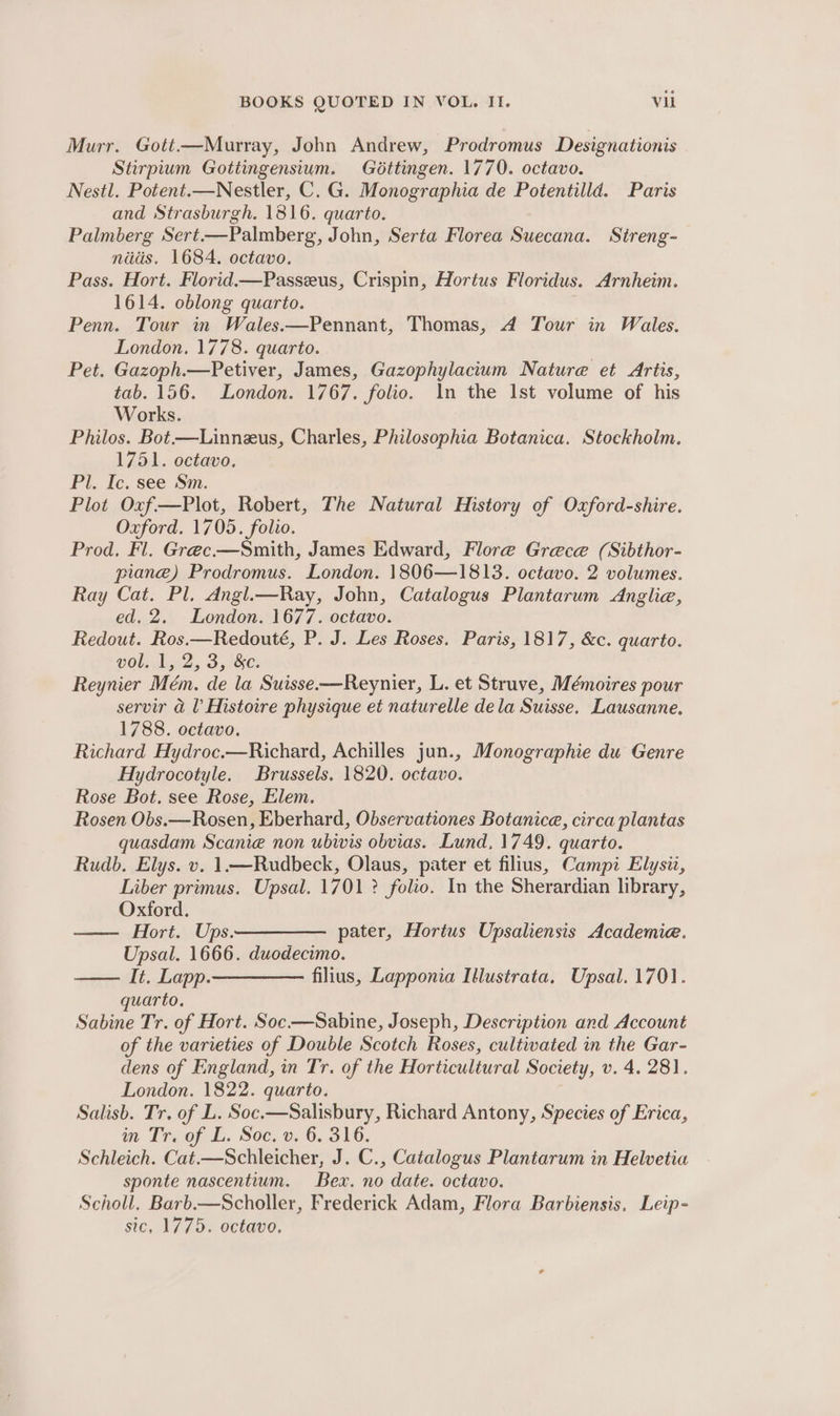 Murr. Gott.—Murray, John Andrew, Prodromus Designationis Stirpium Gottingensium. Géttingen. 1770. octavo. Nestl. Potent.—Nestler, C. G. Monographia de Potentilld. Paris and Strasburgh. 1816. quarto. Palmberg Sert—Palmberg, John, Serta Florea Suecana. Sireng- nids. 1684. octavo. Pass. Hort. Florid.—Passeus, Crispin, Hortus Floridus. Arnheim. 1614. oblong quarto. Penn. Tour in Wales.—Pennant, Thomas, 4A Tour in Wales. London. 1778. quarto. Pet. Gazoph.—Petiver, James, Gazophylacium Nature et Artis, tab. 156. London. 1767. folio. In the Ist volume of his Works. Philos. Bot.—Linnzus, Charles, Philosophia Botanica. Stockholm. 1751. octavo, Pl. Ic. see Sm. Plot Oxf—Plot, Robert, The Natural History of Oxford-shire. Oxford. 1705. folio. Prod. Fl. Grec-—Smith, James Edward, Flore Grece (Sibthor- piane) Prodromus. London. 1806—1813. octavo. 2 volumes. Ray Cat. Pl. Angl.—Ray, John, Catalogus Plantarum Anglie, ed. 2. London. 1677. octavo. Redout. Ros.—Redouté, P. J. Les Roses. Paris, 1817, &amp;c. quarto. vol. 1, 2, 3, &amp;. Reynier Mém. de la Suisse.—Reynier, L. et Struve, Mémoires pour serv aU Histoire physique et naturelle dela Suisse. Lausanne. 1788. octavo. Richard Hydroc.—Richard, Achilles jun., Monographie du Genre Hydrocotyle. Brussels. 1820. octavo. Rose Bot. see Rose, Elem. Rosen Obs.—Rosen, Eberhard, Observationes Botanice, circa plantas quasdam Scanieé non ubivis obvias. Lund, 1749. quarto. Rudb. Elys. v. 1.—Rudbeck, Olaus, pater et filius, Campi Elysiz, Liber primus. Upsal. 1701 ? folio. In the Sherardian library, Oxford. —— Hort. Ups.————— pater, Hortus Upsaliensis Academie. Upsal. 1666. duodecimo. —— It. Lapp ————_ filius, Lapponia Illustrata. Upsal. 1701. quarto. Sabine Tr. of Hort. Soc-—Sabine, Joseph, Description and Account of the varieties of Double Scotch Roses, cultivated in the Gar- dens of England, in Tr. of the Horticultural Society, v. 4. 281. London. 1822. quarto. Salisb. Tr. of L. Soc.—Salisbury, Richard Antony, Species of Erica, wm. Traof LE. Soc, 9.6. 316. Schleich. Cat.—Schleicher, J. C., Catalogus Plantarum in Helvetia sponte nascentium. Bex. no date. octavo. Scholl. Barb.—Scholler, Frederick Adam, Flora Barbiensis, Leip- sic, 1775. octavo.