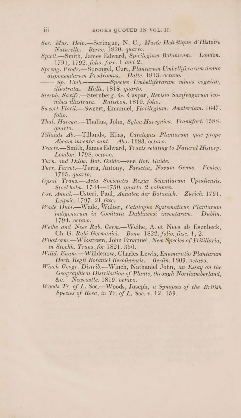 Ser. Mus. Helv.—Seringue, N. C., Musée Helvétique d’ Histoire Naturelle. Berne. 1820. quarto. Spicil.—Smith, James Edward, Spicilegium Botanicum. London. 1791, 1792. folio. fase. 1 and 2. Spreng. Prodr.—Sprengel, Curt, Plantarum Umbelliferarum denuo disponendarum F'rodromus. Halle. 1813. octavo. Sp. Umb.—————Species Umbelliferarum minus cognite, illustrate. Halle. 1818. quarto. Sternb. Saxifr—Sternbery, G. Caspar, Revisio Saxifragarum ico- nibus illustrata. Ratisbon. 1810. folio. Sweert Floril—Sweert, Emanuel, Florilegium. Amsterdam. 1647. folio. Thal. Harcyn.—Thalius, John, Sylva Harcynica. Frankfort. 1588. uarto. Tillands Ab.—Tillands, Elias, Catalogus Plantarum que prope Aboam invente sunt. Abo. 1683. octavo. Tracts.—Smith, James Edward, Tracts relating to Natural History. London. 1798. octavo. Turn. and Dillw. Bot. Guide.—see Bot. Guide. Turr. Farset.—Turra, Antony, Farsetia, Novum Genus. Venice. 1765. quarto, Upsal Trans.—Acta Societatis Regie Scientiarum Upsaliensis. Stockholm. 1744—1750. quarto. 2 volumes. Ust. Annal.—Usteri, Paul, Annalen der Botanick. Zurich. 1791. Leipsic. 1797. 21 fase. Wade Dubl.—Wade, Walter, Catalogus Systematicus Plantarum indigenarum in Comitatu Dublinensi inventarum. Dublin. 1794. octavo. Weihe and Nees Rub. Germ.—Weihe, A. et Nees ab Esenbeck, Ch. G. Rubi Germanici. Bonn. 1822. folio. fasc. 1, 2. Wikstrem.—Wikstroem, John Emanuel, New Species of Fritillaria, in Stockh. Trans. for 1821. 350. Willd. Enum.—Willdenow, Charles Lewis, Enumeratio Plantarum Horti Regi Botanici Berolinensis. Berlin. 1809. octavo. Winch Geogr. Distrib—Winch, Nathaniel John, an Essay on the Geographical Distribution of Plants, through Northumberland, &amp;c. Newcastle. 1819. octavo. Woods Tr. of L. Soc-—Woods, Joseph, a Synopsis of the British Species of Rosa, in Tr. of L. Soc. v. 12. 159,