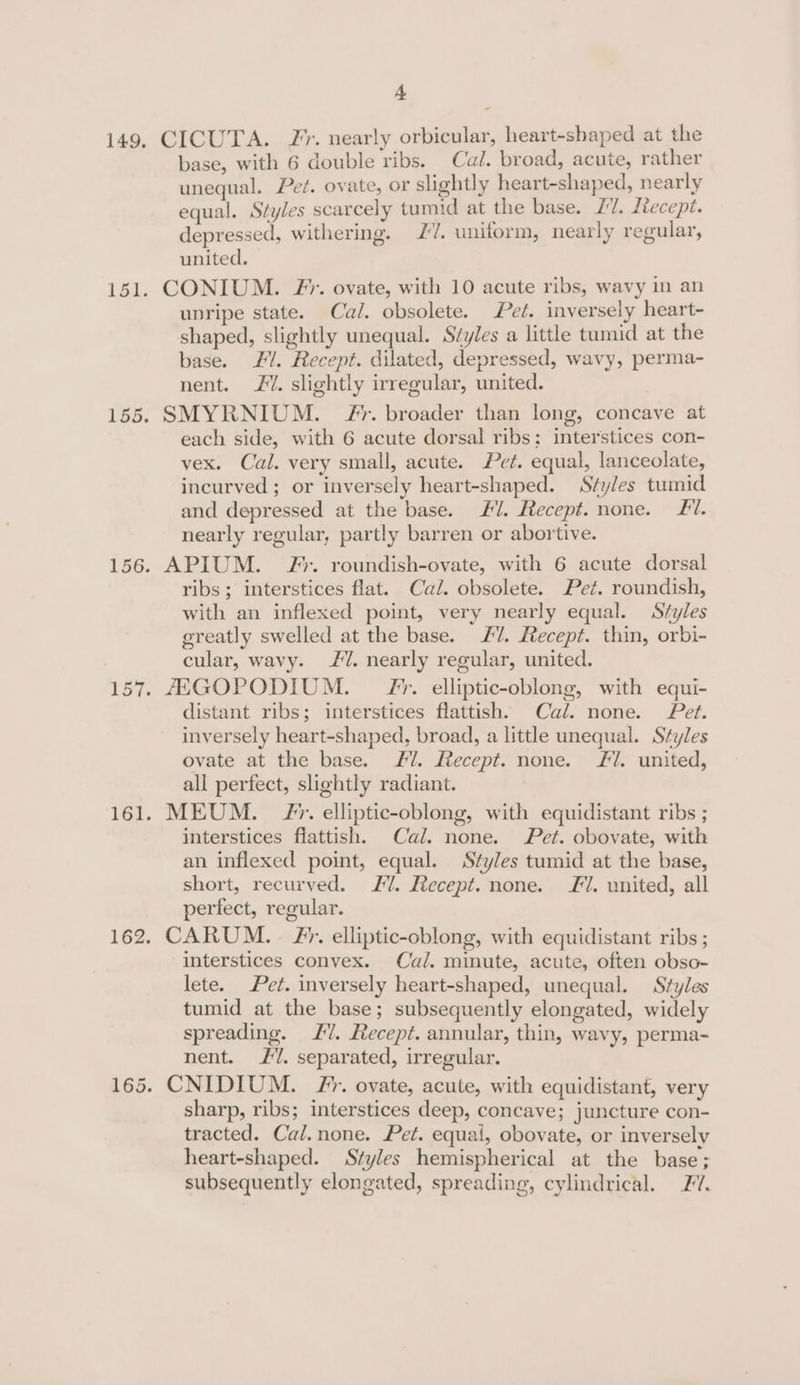 - 149, CICUTA. JF. nearly orbicular, heart-shaped at the base, with 6 double ribs. Cal. broad, acute, rather unequal. Pet. ovate, or slightly heart-shaped, nearly equal. Styles scarcely tumid at the base. 27. Ltecepi. depressed, withering. 27. uniform, nearly regular, united. 151. CONIUM. Ff’. ovate, with 10 acute ribs, wavy in an unripe state. Cal. obsolete. Pet. inversely heart- shaped, slightly unequal. Svyles a little tumid at the base. F/. Recept. dilated, depressed, wavy, perma- nent. £. slightly irregular, united. 155. SMYRNIUM. yr. broader than long, concave at each side, with 6 acute dorsal ribs: interstices con- vex. Cal. very small, acute. Pet. equal, lanceolate, incurved; or inversely heart-shaped. Styles tumid and depressed at the base. #7. Recept. none. Ll. nearly regular, partly barren or abortive. 156. APIUM. F#*. roundish-ovate, with 6 acute dorsal ribs; interstices flat. Cal. obsolete. Pet. roundish, with an inflexed point, very nearly equal. Styles greatly swelled at the base. 7. Recept. thin, orbi- cular, wavy. 7. nearly regular, united. 157. AAGOPODIUM. Ff’. elliptic-oblong, with equi- distant ribs; interstices flattish. Cal. none. Pet. inversely heart-shaped, broad, a little unequal. Styles ovate at the base. Ml. Lecept. none. Fl. united, all perfect, slightly radiant. 161. MEUM. Zr. elliptic-oblong, with equidistant ribs ; interstices flattish. Cal. none. Pet. obovate, with an inflexed point, equal. Styles tumid at the base, short, recurved. 7. Recept. none. Fl. united, all perfect, regular. 162, CARUM. . FP’. elliptic-oblong, with equidistant ribs ; interstices convex. Cal. minute, acute, often obso- lete. Pet. inversely heart-shaped, unequal. Styles tumid at the base; subsequently elongated, widely spreading. £7. Recept. annular, thin, wavy, perma- nent. 7. separated, irregular. 165. CNIDIUM. Fr. ovate, acute, with equidistant, very sharp, ribs; interstices deep, concave; juncture con- tracted. Cal.none. Pet. equai, obovate, or inversely heart-shaped. Styles hemispherical at the base; subsequently elongated, spreading, cylindrical. 77.