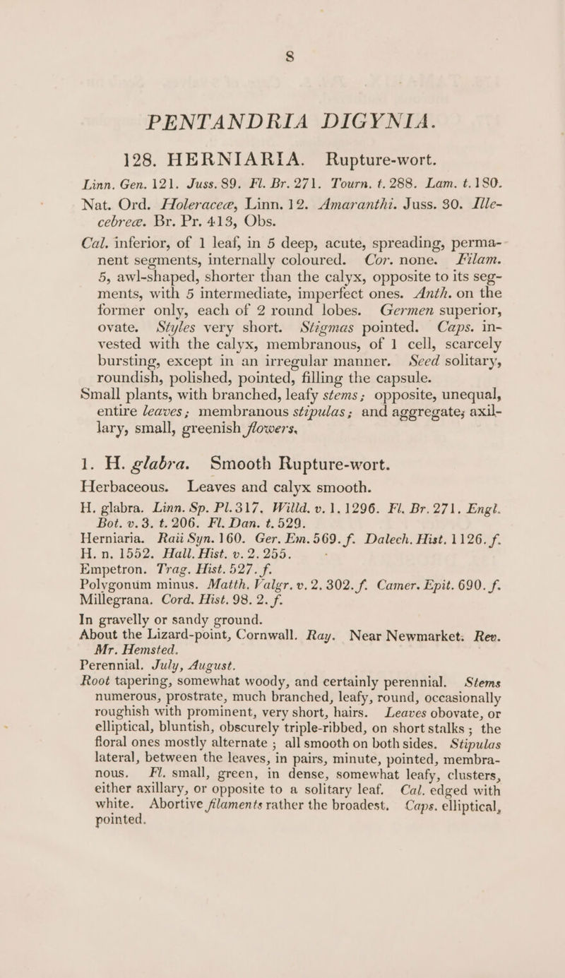 PENTANDRIA DIGYNIA. 128. HERNIARIA. Rupture-wort. Linn. Gen. 121. Juss. 89. Fl. Br. 271. Tourn. t.288. Lam. t.180. Nat. Ord. Holeracee, Linn. 12. Amaranthi. Juss. 30. Ille- cebree. Br. Pr. 413, Obs. Cal. inferior, of 1 leaf, in 5 deep, acute, spreading, perma- nent segments, internally coloured. Cor. none. lam. 5, awl-shaped, shorter than the calyx, opposite to its seg- ments, with 5 intermediate, imperfect ones. Anth. on the former only, each of 2 round lobes. Germen superior, ovate. Styles very short. Stigmas pomted. Caps. in- vested with the calyx, membranous, of 1 cell, scarcely bursting, except in an irregular manner. Seed solitary, roundish, polished, pointed, filling the capsule. Small plants, with branched, leafy stems; opposite, unequal, entire leaves; membranous s¢ipulas; and aggregate; axil- lary, small, greenish flowers, 1. H. glabra. Smooth Rupture-wort. Herbaceous. Leaves and calyx smooth. H. glabra. Linn. Sp. Pl.317, Willd. v.1.1296. Fl. Br. 271, Engl. Bot. v.3. t. 206. Fl. Dan. t. 529. Herniaria. Raii Syn. 160. Ger. Em.569. f. Dalech. Hist. 1126. f. H. n, 1552. Hall. Hist. v. 2.255. Empetron. Trag. Hist. 527. f. Polygonum minus. Matth. Valgr.v. 2.302. f. Camer. Epit. 690. f. Millegrana. Cord. Hist. 98. 2. f. In gravelly or sandy ground. About the Lizard-point, Cornwall. Ray. Near Newmarket: Rev. Mr. Hemsted. Perennial. July, August. Root tapering, somewhat woody, and eertainly perennial. Stems numerous, prostrate, much branched, leafy, round, occasionally roughish with prominent, very short, hairs. Leaves obovate, or elliptical, bluntish, obscurely triple-ribbed, on short stalks ; the floral ones mostly alternate ; all smooth on bothsides. Stipulas lateral, between the leaves, in pairs, minute, pointed, membra- nous. Fi. small, green, in dense, somewhat leafy, clusters, either axillary, or opposite to a solitary leaf. Cal. edged with white. Abortive filaments rather the broadest. Caps. elliptical, pointed.