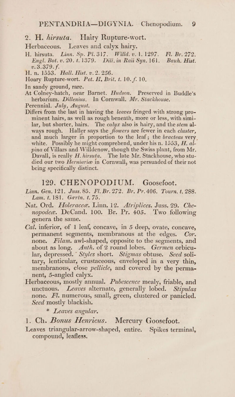 2. H. hirsuta. Hairy Rupture-wort. Herbaceous. Leaves and calyx hairy. H. hirsuta. Linn. Sp. Pl.317.. Willd: v.1.1297. . Fl. Br. 272. Engl. Bot. v. 20. t.1379. Dill,in Rati Syn. 161. Bauh. Hist. v.3.379. f. H. n. 1553. Hall. Hist. v. 2. 256. Hoary Rupture-wort. Pet. H, Brit. t. 10. f. 10. In sandy ground, rare. At Colney-hatch, near Barnet. Hudson. Preserved in Buddle’s herbarium, Dillenius, In Cornwall. Mr. Stackhouse. Perennial. July, August. Differs from the last in having the leaves fringed with strong pro minent hairs, as well as rough beneath, more or less, with simi- lar, but shorter, hairs. The calyx also is hairy, and the stem al- ways rough. Haller says the flowers are fewer in each cluster, and much larger in proportion to the leaf; the bracteas very, white. Possibly he might comprehend, under his n. 1553, H. al- pina of Villars and Willdenow, though the Swiss plant, from Mr. Davall, is really H. hirsuta. The late Mr. Stackhouse, who stu- died our two Herniarie in Cornwall, was persuaded of their not being specifically distinct. 129. CHENOPODIUM.. Goosefoot. Linn. Gen. 121. Juss.85. Fl. Br. 272. Br. Pr.406. Tourn. t. 288. Lam. t.181. Gertn, t. 75. Nat. Ord. Holeracee. Linn. 12. Atriplices. Juss. 29. Che- nopodee. DeCand. 100. Br. Pr. 405. ‘Two following genera the same. Cal. inferior, of 1 leaf, concave, in 5 deep, ovate, concave, permanent segments, membranous at the edges. Cor. none. lam. awl-shaped, opposite to the segments, and about as long. Anth. of 2 round lobes. Germen orbicu- lar, depressed. ° Styles short. Stigmas obtuse. Seed soli- tary, lenticular, crustaceous, enveloped in a very thin, membranous, close pellicle, and covered by the perma- nent, 5-angled calyx. Herbaceous, mostly annual. Pubescence mealy, friable, and unctuous. Leaves alternate, generally lobed. Stipulas none. £7. numerous, small, green, clustered or panicled. Seed mostly blackish. * Leaves angular. 1. Ch. Bonus Henricus. Mercury Goosefoot. Leaves triangular-arrow-shaped, entire. Spikes terminal, compound, leafless.