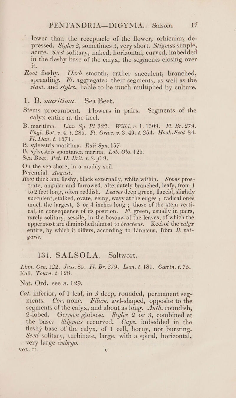 lower than the receptacle of the flower, orbicular, de- pressed. Styles 2, sometimes 3, very short. Stigmas simple, acute. Seed solitary, naked, horizontal, curved, imbedded in the fleshy base of the calyx, the segments closing over it. Root fleshy. Herb smooth, rather succulent, branched, spreading. I. aggregate; their segments, as well as the : oS stam. and styles, liable to be much multiplied by culture. 1. B. maritima. Sea Beet. Stems procumbent. TViowers in pairs. Segments of the calyx entire at the keel. B, maritima. Linn. Sp. P1322. Willd. v.1.1309. Fl. Br. 279. Engl. Bot. v.4. t. 285. Fl. Grec. v.3.49. t.254. Hook. Scot.84. Hi. Dan. (21571. B. sylvestris maritima. Raii Syn. 157. B. sylvestris spontanea marina. Lob. Obs, 125. Sea Beet! Pete Hy Brit 18.709. On the sea shore, in a muddy soil. Perennial. August. Root thick and fleshy, black externally, white within. Stems pros- trate, angular and furrowed, alternately branched, leafy, from | to 2 feet long, often reddish. Leaves deep green, flaccid, slightly succulent, stalked, ovate, veiny, wavy at the edges ; radical ones much the largest, 3 or 4 inches long ; those of the stem verti- cal, in consequence of its position. Fl. green, usually in pairs, rarely solitary, sessile, in the bosoms of the leaves, of which the uppermost are diminished almost to bracteas. Keel of the calyx entire, by which it differs, according to Linneus, from B. vul- garis. 131. SALSOLA. Saltwort. Linn. Gen. 122. Juss. 85. Fl. Br. 279. Lam, t.181. Gerin. t. 75. Kali. Tourn. ¢. 128. Nat. Ord. see n. 129. Cal. inferior, of 1 leaf, in 5 deep, rounded, permanent seg- ments. Cor.none. lam. awl-shaped, opposite to the segments of the calyx, and about as long. Anth. roundish, 2-lobed. Germen globose. Styles 2 or 3, combined at the base. Stigmas recurved. Caps. imbedded in the fleshy base of the calyx, of 1 cell, horny, not bursting Seed solitary, turbinate, large, with a spiral, ae very large embryo. VOL. Yi. c e &gt;