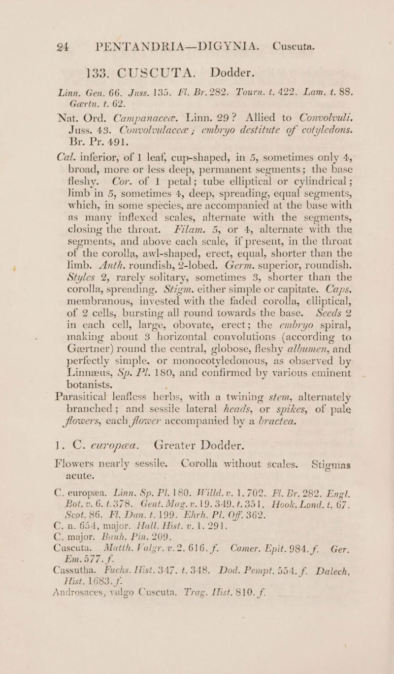 133. CUSCUTA. Dodder. Linn. Gen. 66. Juss. 135, Fl. Br. 282. Tourn. t, 422. Lam, t. 88, Gertn. t. 62. Nat. Ord. Campanacee. Linn. 29? Allied to Convolvuli. Juss. 43. Convolvulacee ; embryo destitute of cotyledons. Br. Pr. 491. Cal. inferior, of 1 leat, cup-shaped, in 5, sometimes only 4,° broad, more or less deep, permanent segments; the base fleshy. Cor. of 1 petal; tube elliptical or cylindrical ; limb in 5, sometimes 4, deep, spreading, equal segments, which, in some species, are accompanied at the base with as many inflexed scales, alternate with the segments, closing the throat. lam. 5, or 4, alternate with the segments, and above each scale, if present, in the throat of the corolla, awl-shaped, erect, equal, shorter than the limb. Anth. roundish, 2-lobed. Germ. superior, roundish. Styles 2, rarely solitary, sometimes 3, shorter than the corolla, spreading. Stzgm. either simple or capitate. Caps. membranous, invested with the faded corolla, elliptical, of 2 cells, bursting all round towards the base. Seeds 2 in each cell, large, obovate, erect; the embryo spiral, making about 3 horizontal convolutions (according to Geertner) round the central, globose, fleshy albumen, and perfectly simple, or monocotyledonous, as observed by Linneeus, Sp. P/. 180, and confirmed by various eminent botanists. A Parasitical leafiess herbs, with a twining stem, alternately branched; and sessile lateral heads, or spikes, of pale flowers, each flower accompanied by a bractea. 1. C. europea. Greater Dodder. Flowers nearly sessile. Corolla without scales. Stigmas acute. C, europea. Linn, Sp. Pl. 180. Willd.v. 1,702. Fl. Br. 282. Engl. Bot. v. 6. t.378. Gent. Mag.v.19.349.t.351, Hook, Lond. t. 67. Scot, 86. Fl. Dan. t.199. Ehrh. Pl. Off. 362. C. n. 654, major. Hall. Hist. v. 1.291. C. major. Bauh, Pin, 209. Cuscuta. Matth. Valgr.v.2.616. f. Camer. Epit.984. f. Ger. Em. 577. f. Cassutha. Fuchs. Hist. 347. t.348. Dod. Pempt. 994. f. Dalech, Hist. 1683.f- Androsaces, vulgo Cuseuta, Trag, Hist. 810. (f.