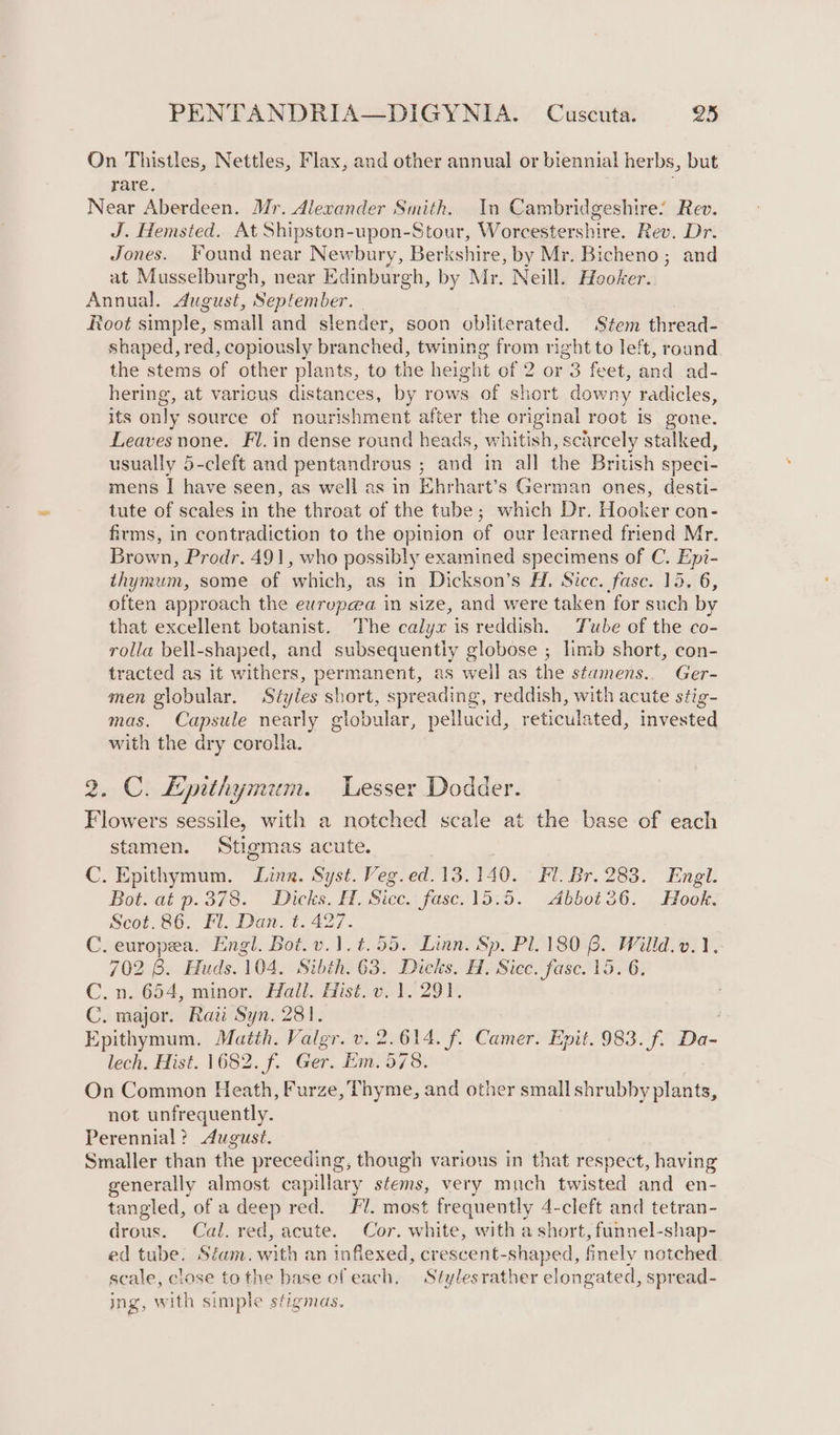 On Thistles, Nettles, Flax, and other annual or biennial herbs, but rare. Near Aberdeen. Mr. Alexander Smith. In Cambridgeshire: Rev. J. Hemsted. At Shipston-upon-Stour, Worcestershire. Rev. Dr. Jones. Found near Newbury, Berkshire, by Mr. Bicheno; and at Musselburgh, near Edinburgh, by Mr. Neill. Hooker. Annual. August, September. . , Root simple, small and slender, soon obliterated. Stem thread- shaped, red, copiously branched, twining from right to left, round the stems of other plants, to the height of 2 or 3 feet, and ad- hering, at varicus distances, by rows of short downy radicles, its only source of nourishment after the original root is gone. Leaves none. Fl. in dense round heads, whitish, scarcely stalked, usually 5-cleft and pentandrous ; and in all the British speci- mens I have seen, as well as in Ehrhart’s German ones, desti- tute of scales in the throat of the tube; which Dr. Hooker con- firms, in contradiction to the opinion of our learned friend Mr. Brown, Prodr. 491, who possibly examined specimens of C. Epi- thymum, some of which, as in Dickson’s H. Sice. fase. 15. 6, often approach the eurupea in size, and were taken for such by that excellent botanist. The calyx is reddish. Tube of the co- rolla bell-shaped, and subsequently globose ; limb short, con- tracted as it withers, permanent, as well as the stamens. Ger- men globular. Styles short, spreading, reddish, with acute stig- mas. Capsule nearly globular, pellucid, reticulated, invested with the dry corolla. 2. C. Lpithymum. Lesser Dodder. Flowers sessile, with a notched scale at the base of each stamen. Stigmas acute. C. Epithymum. Ling. Syst. Veg.ed.13.140. Fl. Br. 283. Engl. Bot. at p.378. Dicks. H. Sicc. fase. 15.5. Abbot36. Hook. Scot.86. Fl. Dan. t. 427. C. europea. Engl. Bot.v.1.t.55. Linn. Sp. Pl. 180 6. Wilid.v.), 702 8. Huds. 104. Sibth. 63. Dicks. H. Sicc. fasc. 15. 6. C. n,:654, minor Hall. Hist. o.-1 529 V, C. major. Rati Syn. 281. | Epithymum. Matth. Valgr. v. 2.614. f. Camer. Epit. 983. f. Da- lech. Hist. 1682. f. Ger. Em. 578. On Common Heath, Furze, Thyme, and other small shrubby plants, not unfrequently. Perennial? August. Smaller than the preceding, though various in that respect, having generally almost capillary stems, very much twisted and en- tangled, of a deep red. Fl. most frequently 4-cleft and tetran- drous. Cal. red, acute. Cor. white, with a short, funnel-shap- ed tube. Sfam. with an inflexed, crescent-shaped, finely notched scale, close tothe base ofeach, Stylesrather elongated, spread- ing, with simple stigmas.