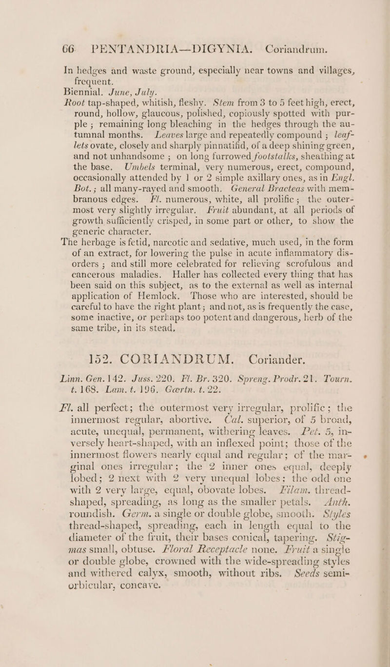 In hedges and waste ground, especially near towns and villages, frequent. Biennial. June, July. Root tap-shaped, whitish, fleshy. Stem from 3 to 5 feet high, erect, round, hollow, glaucous, polished, copiously spotted with pur- ple ; remaining long bleaching in the hedges through the au- tumnal months. Leaves large and repeatedly compound ; leaf- lets ovate, closely and sharply pinnatifid, of a deep shining green, and not unhandsome ; on long furrowed footstalks, sheathing at the base. Umbels terminal, very numerous, erect, compound, occasionally attended by | or 2 simple axillary ones, asin Engl. Bot.; all many-rayed and smooth. General Bracteas with mem- branous edges. /. numerous, white, all prolific; the outer- most very slightly irregular. Fruit abundant, at all periods of growth sufficiently crisped, in some part or other, to show the generic character. The herbage is fetid, narcotic and sedative, much used, in the form of an extract, for lowering the pulse in acute inflammatory dis- orders ; and still more celebrated for relieving scrofulous and cancerous maladies. Haller has collected every thing that has been said on this subject, as to the external as well as internal application of Hemlock. Those who are interested, should be careful to have the right plant; and not, as is frequently the case, some inactive, or perhaps too potent and dangerous, herb of the same tribe, in its stead, CORIANDRUM. Coriander. Linn. Gen.142. Juss. 220: Fl. Br. 320. Spreng. Prodr.21. Tourn. t.168. Lam. t. 196. Geertn. t. 22. Fi. all perfect; the outermost very irregular, prolific; the innermost regular, abortive. Cal. superior, of 5 bread, acute, unequal, permanent, withering leaves. Pez. 5, in- versely heart-shaped, with an inflexed point; those of the innermost flowers nearly equal and regular; of the mar- ginal ones irregular ; the 2 inner ones equa l, deeply lobed ; 2. next with 2 very unequal lobes; the odd one with 2 very large, equal, obovate lobes. Flam. thread- shaped, spr eading g, as long as the smaller petals. Anth. roundish. Germ. a single or double globe, smooth. Svyles thread-shaped, spr eading, each in “length equal to the diameter of the fruit, their bases conical, tapering. Stig- mas sinall, obtuse. Zloral Receptacle none. Lr uit a single or Sensiohe globe, crowned with the wide-spreading styles and w hired calyx, smooth, without ribs. Seeds semi~ orbicular, concave.