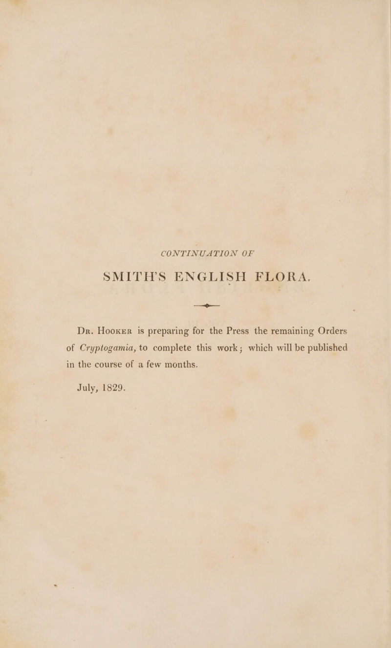 CONTINUATION OF SMITHS ENGLISH FLORA. eligi. Dr. Hooxer is preparing for the Press the remaining Orders of Cryptogamia, to complete this work; which will be published in the course of a few months. July, 1829.