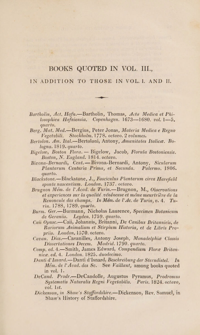 BOOKS QUOTED IN VOL. IIL, IN ADDITION TO THOSE. IN-VOLoL AND: II. Bartholin, Act, Hafn.—Bartholin, Thomas, dcta Medica et Phi- losophica Hafniensia, Copenhagen. 1673—1680. vol. 1—5, quarto, Berg. Mat, Med.—Bergius, Peter Jonas, Materia Medica e Regno Vegetabili. Stockholm.1778. octavo. 2 volumes. Bertolon. Am, Ital.—Bertoloni, Antony, Ameenitates Italice. Bo- logna. 1819. quarto. Bigelow, Boston Flora. — Bigelow, Jacob, Florula Bostoniensis. Boston, N. England. 1814. octavo. Bivona- Bernardi, Cent.— Bivona-Bernardi, Antony, Sicularum Plantarum Centuria Prima, et Secunda. Palermo. 1806. quarto. Blackstone.—Blackstone, J., Fasciculus Plantarum circa Harefield sponte nascentium. Bonion, 1737. octavo. Brugnon Mém. de lV Acad. de Turin.—Brugnon, M., Observations et experiences sur la qualité .vénéneuse et méme meurtridre de la Renoncule des champs. In Mém.de de. de Turin, v. 4. Tu- rin. 1788, 1789. querto. Burm. Ger.—Burmann, Nicholas Laurence, Specimen Botanicum de Geraniis. Leyden. 1.759. quarto. Cait Opusc.—Cail, Johannis,. Britanni, De Canibus Britannicis, de Rariorum Animalium et Stirpium Historia, et de Libris Pro- priis. London, 1570. octavo. Cavan, Diss——Cavanilles, Antony Joseph, Monadelphie Classis Dissertationes Decem. Madrid.1790. quarto. Comp. ed. 4.—Smith, James Edward, Compendium Flore Britan- nice. ed. 4. London. 1825. duodecimo. Danti d Isnard.—Danti d’Isnard, Beschreibung der Sterndistel. Mém. de l' Acad. des Sc. in vole 1. DeCand. Prodr.—DeCandolle, Augustus Pyramus, Prodromus Systematis Naturalis Regni Vegetabilis. Puris. 1824. octavo, vol. Ist. Dickenson, in Shaw's Staffordshire-—Dickenson, Rey, Samuel, in Shaw’s History of Staffordshire, In See Vaillant, among books quoted