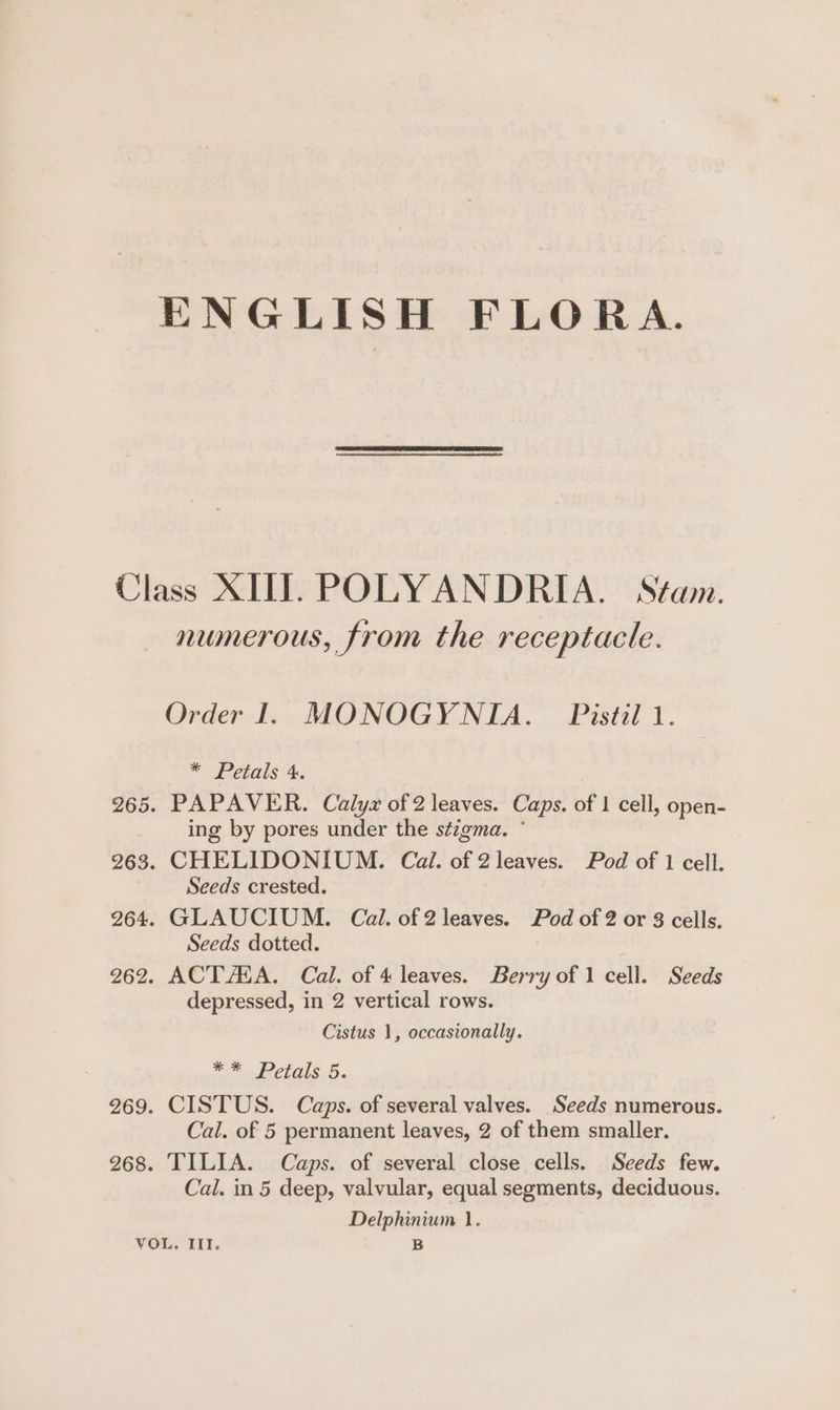 Class XIII. POLYANDRIA. Stam. numerous, from the receptacle. Order 1. MONOGYNIA. Pistil 1. * Petals 4. 265. PAPAVER. Calyx of 2 leaves. Caps. of 1 cell, open- _ Ing by pores under the stigma. * 263. CHELIDONIUM. Cail. of 2 leaves. Pod of 1 cell. Seeds crested. 264. GLAUCIUM. Cal. of 2 leaves. Pod of 2 or 3 cells. Seeds dotted. 262. ACT AHA. Cal. of 4 leaves. Berry of 1 cell. Seeds depressed, in 2 vertical rows. Cistus 1, occasionally. em Pegs. 5. 269. CISTUS. Caps. of several valves. Seeds numerous. Cal. of 5 permanent leaves, 2 of them smaller. 268. TILIA. Caps. of several close cells. Seeds few. Cal. in 5 deep, valvular, equal segments, deciduous. Delphinium 1. VOL. III. B