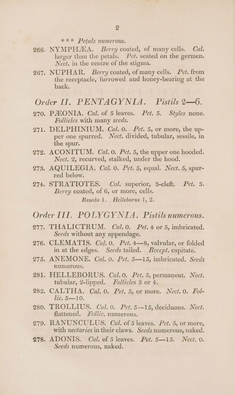 *** Petals numerous. 266. NYMPH/EA. Berry coated, of many cells. Cal. larger than the petals. Pe¢. seated on the germen. Nect. in the centre of the stigma. 267. NUPHAR. Berry coated, of many cells. Pet. from the receptacle, furrowed and honey-bearing at the back. Order II. PENTAGYNIA. Pistils 2—6. 270. PAHONIA. Cal. of 5 leaves. Pet. 5. Styles none. Follicles with many seeds. 271. DELPHINIUM. Cal. 0. Pet. 5, or more, the up- per one spurred. ect. divided, tubular, sessile, in the spur. 272. ACONITUM. Cal. 0. Pet. 5, the upper one hooded. Nect. 2, recurved, stalked, under the hood. 273. AQUILEGIA. Cal. 0. Pet. 5, equal. Nect. 5, spur- red below. 274. STRATIOTES. Cal. superior, 3-cleft. Pet. 3. Berry coated, of 6, or more, cells. Reseda |. MHelleborus |, 2. Order IIT. POLYGY NIA. Pistils numerous. 277. THALICTRUM. Cal.0. Pet. 4 or 5, imbricated. Seeds without any appendage. 276. CLEMATIS. Cal. 0. Pet. 4—8, valvular, or folded in at the edges. Seeds tailed. Recept. capitate. 275. ANEMONE. Cal. 0. Pet. 5—15, imbricated. Seeds numerous. 281. HELLEBORUS. Cal.0. Pet. 5, permanent. Nect. tubular, 2-lipped. ollicles 3 or 4. 282. CALTHA. Cal. 0. Pet. 5, or more. Nect.0. Fol- lic. 5—10. 280. TROLLIUS. Cal.0. Pet. 5—15, deciduous. Nect. flattened. Follic. numerous. 279. RANUNCULUS. Cal. of 5 leaves. Pet. 5, or more, with nectaries in their claws. Seeds numerous, naked. 278. ADONIS. Cal. of 5 leaves. Pet. 5—15. Nect. 0. Seeds numerous, naked.