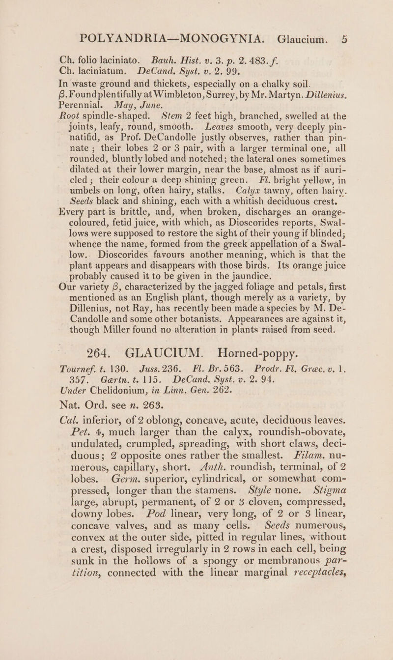 Ch. folio laciniato. Bauh. Hist. v. 3. p. 2.483. f. Ch. laciniatum. DeCand. Syst. v. 2. 99. In waste ground and thickets, especially on a chalky soil. 6.Foundplentifully at Wimbleton, Surrey, by Mr. Martyn. Dillenius. Perennial. May, June. Root spindle-shaped. Stem 2 feet high, branched, swelled at the joints, leafy, round, smooth. Leaves smooth, very deeply pin- natifid, as Prof. DeCandolle justly observes, rather than pin- nate ; their lobes 2 or 3 pair, with a larger terminal one, all rounded, bluntly lobed and notched; the lateral ones sometimes dilated at their lower margin, near the base, almost as if auri- cled ; their colour a deep shining green. Fi. bright yellow, in umbels on long, often hairy, stalks. Calyx tawny, often hairy. Seeds black and shining, each with a whitish deciduous crest. Every part is brittle, and, when broken, discharges an orange- coloured, fetid juice, with which, as Dioscorides reports, Swal- lows were supposed to restore the sight of their young if blinded; whence the name, formed from the greek appellation of a Swal- low.. Dioscorides favours another meaning, which is that the plant appears and disappears with those birds. Its orange juice probably caused it to be given in the jaundice. Our variety 6, characterized by the jagged foliage and petals, first mentioned as an English plant, though merely as a variety, by Dillenius, not Ray, has recently been made a species by M. De- Candolle and some other botanists. Appearances are against it, though Miller found no alteration in plants raised from seed. 264. GLAUCIUM. Horned-poppy. Tournef. t. 130. Juss.236. Fl. Br.563. Prodr. Fl. Grec.v. 1. 357. Gertn.t. 115. DeCand. Syst. v. 2. 94. Under Chelidonium, in Linn. Gen. 262. Nat. Ord. see n. 263. Cal. inferior, of 2 oblong, concave, acute, deciduous leaves. Pet. 4, much larger than the calyx, roundish-obovate, undulated, crumpled, spreading, with short claws, deci- duous; 2 opposite ones rather the smallest. Fzdam. nu- merous, capillary, short. Anth. roundish, terminal, of 2 lobes. Germ. superior, cylindrical, or somewhat com- pressed, longer than the stamens. Style none. St7gma large, abrupt, permanent, of 2 or 3 cloven, compressed, downy lobes. Pod linear, very long, of 2 or 3 linear, concave valves, and as many cells. Seeds numerous, convex at the outer side, pitted in regular lines, without a crest, disposed irregularly in 2 rows in each cell, being sunk in the hoilows of a spongy or membranous par- tition, connected with the linear marginal receptacles,