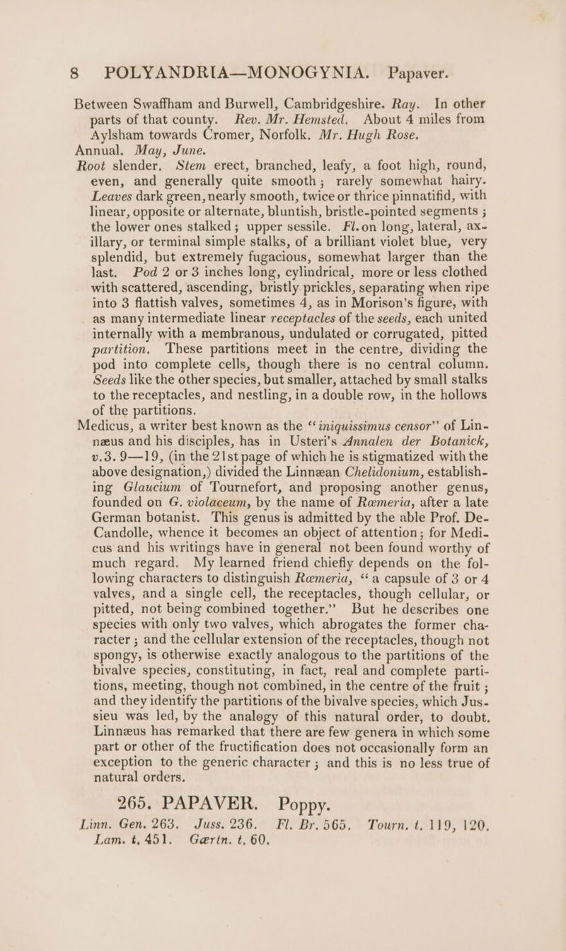 Between Swaffham and Burwell, Cambridgeshire. Ray. In other parts of that county. Rev. Mr. Hemsted. About 4 miles from Aylsham towards Cromer, Norfolk. Mr. Hugh Rose. Annual. May, June. Root slender, Stem erect, branched, leafy, a foot high, round, even, and generally quite smooth; rarely somewhat hairy. Leaves dark green, nearly smooth, twice or thrice pinnatifid, with linear, opposite or alternate, bluntish, bristle-pointed segments ; the lower ones stalked; upper sessile. Fl.on long, lateral, ax- illary, or terminal simple stalks, of a brilliant violet blue, very splendid, but extremely fugacious, somewhat larger than the last. Pod 2 or 3 inches long, cylindrical, more or less clothed with scattered, ascending, bristly prickles, separating when ripe into 3 flattish valves, sometimes 4, as in Morison’s figure, with as many intermediate linear receptacles of the seeds, each united internally with a membranous, undulated or corrugated, pitted partition. ‘These partitions meet in the centre, dividing the pod into complete cells, though there is no central column. Seeds like the other species, but smaller, attached by small stalks to the receptacles, and nestling, in a double row, in the hollows of the partitions. Medicus, a writer best known as the “‘iniquissimus censor’’ of Lin- neus and his disciples, has in Usteri’s Annalen der Botanick, v.3. 9—19, (in the 21st page of which he is stigmatized with the above designation,) divided the Linnean Chelidonium, establish- ing Glaucium of Tournefort, and proposing another genus, founded on G. violaceum, by the name of Rameria, after a late German botanist. This genus is admitted by the able Prof. De- Candolle, whence it becomes an object of attention; for Medi- cus and his writings have in general not been found worthy of much regard. My learned friend chiefly depends on the fol- lowing characters to distinguish Remeria, “‘a capsule of 3 or 4 valves, anda single cell, the receptacles, though cellular, or pitted, not being combined together.’ But he describes one species with only two valves, which abrogates the former cha- racter ; and the cellular extension of the receptacles, though not spongy, is otherwise exactly analogous to the partitions of the bivalve species, constituting, in fact, real and complete parti- tions, meeting, though not combined, in the centre of the fruit ; and they identify the partitions of the bivalve species, which Jus- sieu was led, by the analogy of this natural order, to doubt. Linneus has remarked that there are few genera in which some part or other of the fructification does not occasionally form an exception to the generic character ; and this is no less true of natural orders. 265. PAPAVER. Poppy. Linn. Gen. 263. Juss. 236. Fl. Br.565. Tourn. t. 119, 120. Lam. t,451. Gertn. t. 60.