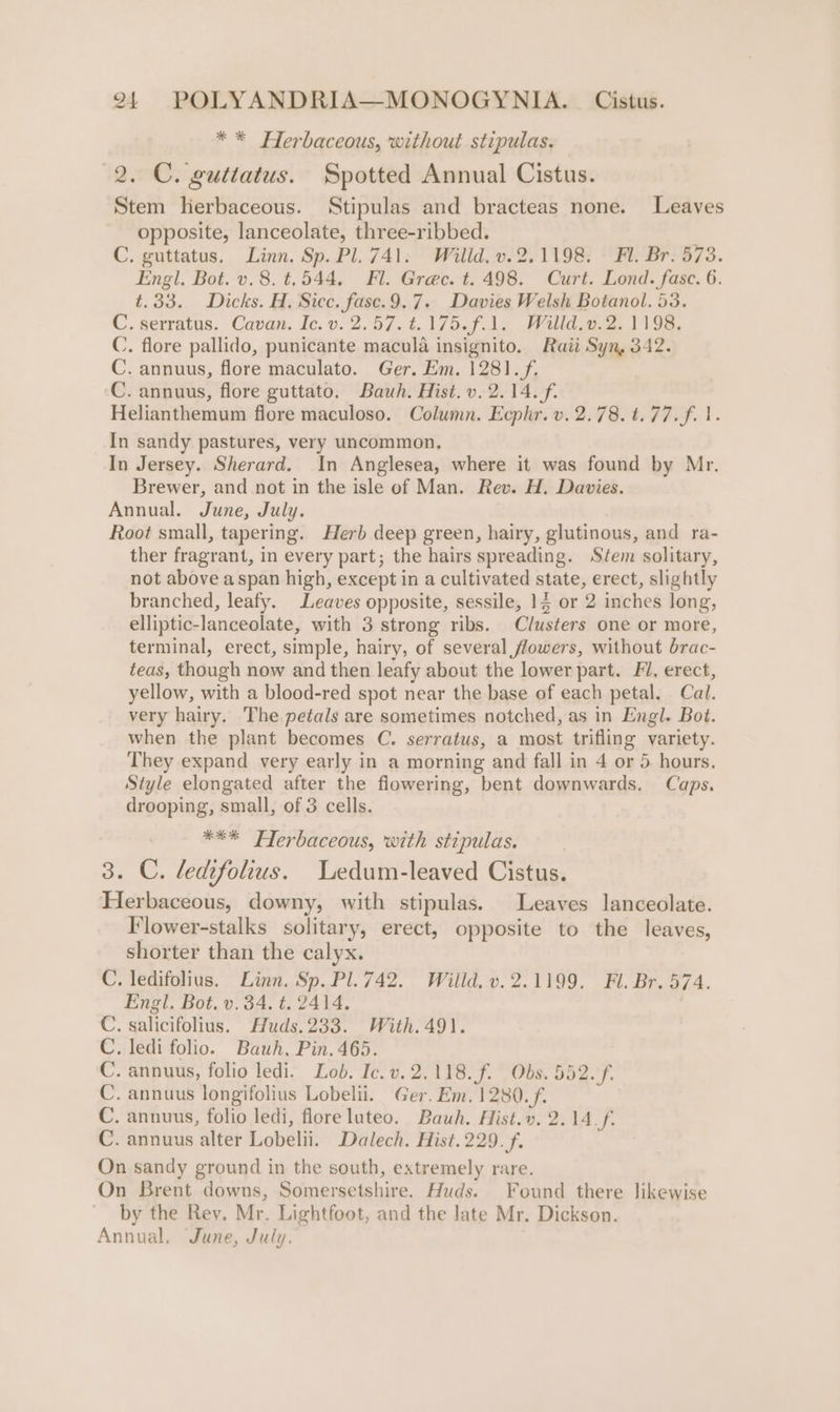 * * Herbaceous, without stipulas. 2. C. guttatus. Spotted Annual Cistus. Stem herbaceous. Stipulas and bracteas none. Leaves opposite, lanceolate, three-ribbed. : C. guttatus. Linn. Sp. Pl. 741. Willd. v.2.1198. © Fl. Br. 573. Engl. Bot. v.8.t.544. Fl. Grec. t. 498. Curt. Lond. fasc. 6. t.33. Dicks. H. Sicc. fase.9.7. Davies Welsh Botanol. 53. C. serratus. Cavan. Ic. v. 2.57. €.175.f.1. Willd.v.2. 1198. C. flore pallido, punicante macula insignito. Raii Syn, 342. C. annuus, flore maculato. Ger. Em. 1281. f. C. annuus, flore guttato. Bauh. Hist. v. 2.14. f. Helianthemum flore maculoso. Column. Ecphr. v. 2.78. t.77.f. 1. In sandy pastures, very uncommon, In Jersey. Sherard. In Anglesea, where it was found by Mr, Brewer, and not in the isle of Man. Rev. H. Davies. Annual. June, July. Root small, tapering. Herb deep green, hairy, glutinous, and ra- ther fragrant, in every part; the hairs spreading. Stem solitary, not above aspan high, except in a cultivated state, erect, slightly branched, leafy. Leaves opposite, sessile, 14 or 2 inches long, elliptic-lanceolate, with 3 strong ribs. Clusters one or more, terminal, erect, simple, hairy, of several flowers, without brac- teas, though now and then leafy about the lower part. Fl, erect, yellow, with a blood-red spot near the base of each petal. Cal. very hairy. The petals are sometimes notched, as in Engl. Bot. when the plant becomes C. serratus, a most trifling variety. They expand very early in a morning and fall in 4 or 5 hours. Style elongated after the flowering, bent downwards. Caps, drooping, small, of 3 cells. *** FTerbaceous, with stipulas. 3. C. ledifolius. Ledum-leaved Cistus. Herbaceous, downy, with stipulas. Leaves lanceolate. Flower-stalks solitary, erect, opposite to the leaves, shorter than the calyx. . ledifolius. Linn. Sp. Pl.742. Wilid.v.2.1199. Fl. Br. 574. Engl. Bot. v.34. t. 2414. . Salicifolius. Muds.233. With.491. . ledi folio. Bauh, Pin. 465. . annuus, folio ledi. Lob. Ic. v.2.118.f. Obs. 552. f. . annuus longifolius Lobelii. Ger. Em. 1280. f. . annuus, folio ledi, flore luteo. Bauh. Hist.v. 2.14_f. . annuus alter Lobelii. Dalech. Hist. 229. f. On sandy ground in the south, extremely rare. On Brent downs, Somersetshire. Huds. Found there likewise by the Rev. Mr. Lightfoot, and the late Mr. Dickson. Annual. June, July. ie leiole ele Mare