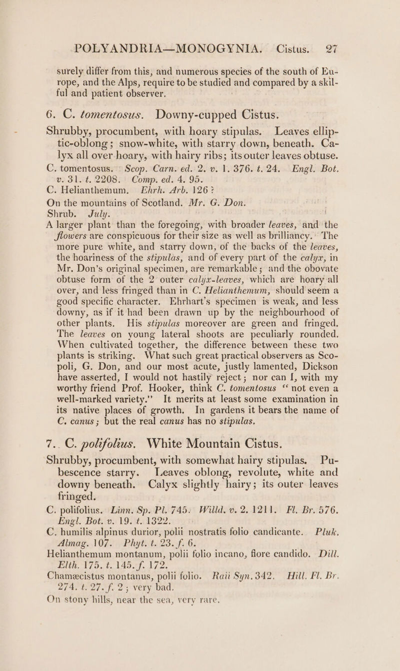 surely differ from this, and numerous species of the south of Eu- rope, and the Alps, require to be studied and compared by a skil- ful and patient observer. 6. C. tomentosus. Downy-cupped Cistus. Shrubby, procumbent, with hoary stipulas. Leaves ellip- tic-oblong ; snow-white, with starr y down, beneath. Ca- lyx all over hoary, with hairy ribs; its outer leaves obtuse. C. tomentosus. © Scop. Carn. ed. 2. v. 1, 376. ¢. 24. Engl. Bot. v. 31. t. 2208. Comp. ed. 4. 95. C. Helianthemum. Ehrh. Arb. 126? On the mountains of Scotland. Mr. G. Don. Shrub. July. A larger plant than the foregoing, with broader leaves, and the JSlowers are conspicuous for their size as well as br illianey. The more pure white, and starry down, of the backs of the leaves, the hoariness of the stipulas, and of every part of the calyx, in Mr. Don’s original specimen, are remarkable ; and the obovate obtuse form of the 2 outer calyx-leaves, which are hoary all over, and less fringed than in C. Helianthemum, should seem a good specific character. Ehrhart’s specimen is weak, and less downy, as if it had been drawn up by the neighbourhood of other plants. His stipulas moreover are green and fringed. The leaves on young lateral shoots are peculiarly rounded. When cultivated together, the difference between these two plants is striking. What such great practical observers as Sco- poli, G. Don, and our most acute, justly lamented, Dickson have asserted, I would not hastily reject; nor can I, with my worthy friend Prof. Hooker, think C. tomentosus ‘not even a well-marked variety.” It merits at least some examination in its native places of growth. In gardens it bears the name of C. canus ; but the real canus has no stipulas. 7. C. polifolius. White Mountain Cistus. ‘Shrubby, procumbent, with somewhat hairy stipulas. Pu- bescence starry. Leaves oblong, revolute, white and downy beneath. Calyx slightly hairy; its outer leaves fringed. C. polifolius. Linn. Sp. Pl. 745. Willd. v. 2.1211. Fl. Br. 576. Engl. Bot. v.19. t.1322. C. humilis alpinus durior, polii nostratis folio candicante. Pluk, Almas. OK) oo Phythta 23.6: Helianthemum montanum, polii folio incano, flore candido. Dill. Et A179... (Ady. 172. Chamecistus montanus, polii folio. Rati Syn.342. Hill. Fl. Br. 274, t:27.f. 23 very bad. On stony hills, near the sea, very rare.