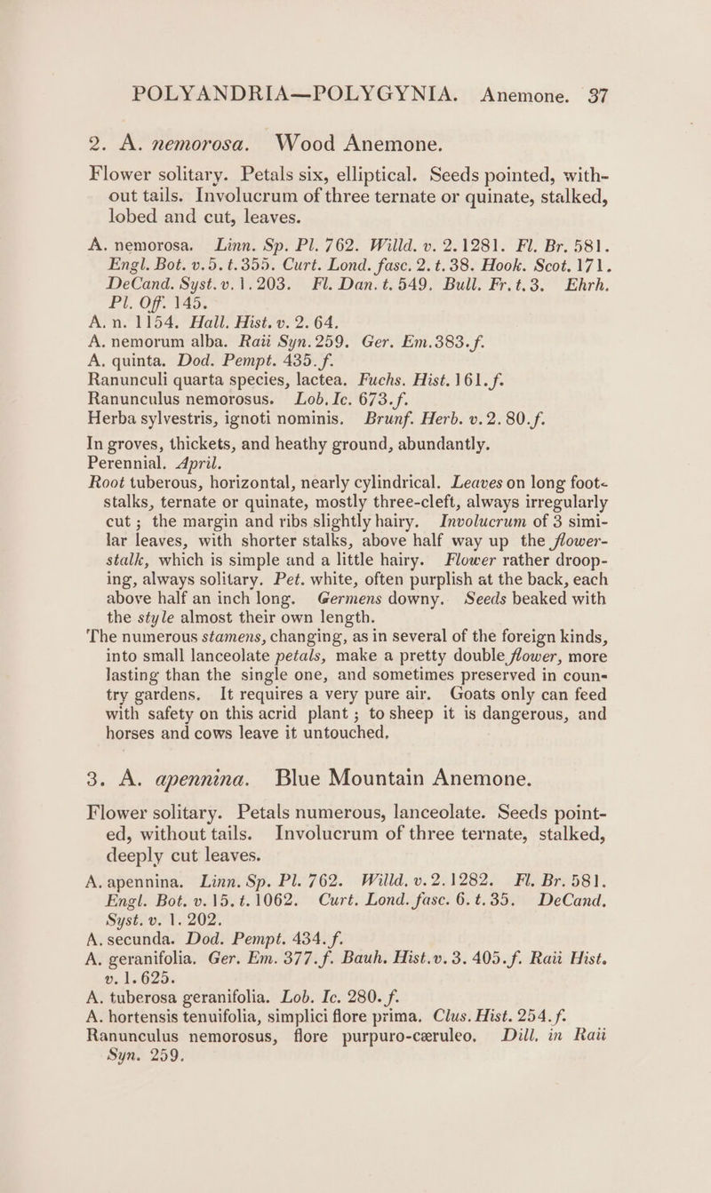 9. A. nemorosa. Wood Anemone. Flower solitary. Petals six, elliptical. Seeds pointed, with- out tails. Involucrum of three ternate or quinate, stalked, lobed and cut, leaves. A. nemorosa. Linn. Sp. Pl. 762. Willd. v. 2.1281. Fl. Br. 581. Engl. Bot. v.5.t.355. Curt. Lond. fasc. 2. t.38. Hook. Scot. 171. DeCand. Syst.v.1.203. Fl. Dan. t.549, Bull. Fr.t.3. Ehrh. Pl. Off. 145. A.n. 1154. Hall. Hist. v. 2. 64. A. nemorum alba. Rai Syn.259. Ger. Em.383. f. A. quinta. Dod. Pempt. 435. f. Ranunculi quarta species, lactea. Fuchs. Hist.161.f. Ranunculus nemorosus. Lob. Ic. 673.f. Herba sylvestris, ignoti nominis. Brunf. Herb. v.2.80.f. In groves, thickets, and heathy ground, abundantly. Perennial. April. Root tuberous, horizontal, nearly cylindrical. Leaves on long foot&lt; stalks, ternate or quinate, mostly three-cleft, always irregularly cut ; the margin and ribs slightly hairy. Involucrum of 3 simi- lar leaves, with shorter stalks, above half way up the flower- stalk, which is simple and a little hairy. Flower rather droop- ing, always solitary. Pet. white, often purplish at the back, each above half an inch long. Germens downy. Seeds beaked with the style almost their own length. The numerous stamens, changing, as in several of the foreign kinds, into small lanceolate petals, make a pretty double flower, more lasting than the single one, and sometimes preserved in coun try gardens. It requires a very pure air. Goats only can feed with safety on this acrid plant ; to sheep it is dangerous, and horses and cows leave it untouched, 3. A. apennina. Blue Mountain Anemone. Flower solitary. Petals numerous, lanceolate. Seeds point- ed, without tails. Involucrum of three ternate, stalked, deeply cut leaves. A.apennina. Linn. Sp. Pl. 762. Willd, v.2.1282. Fl. Br. 581. Engl. Bot. v.15. t.1062. Curt. Lond. fase. 6.t.35. DeCand. Syst. v. 1. 202. A.secunda. Dod. Pempt. 434. f. A. geranifolia. Ger. Em. 377.f. Bauh. Hist.v.3.405.f. Raii Hist. v. 1.625. A. tuberosa geranifolia. Lob. Ic. 280. f. A. hortensis tenuifolia, simplici flore prima. Clus. Hist. 254. f. Ranunculus nemorosus, flore purpuro-ceruleo, Dill, in Rati Syn. 259.