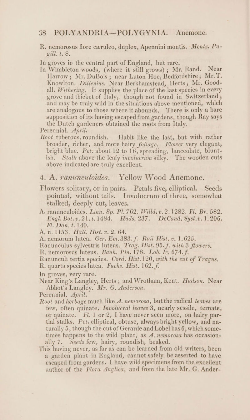 R. nemorosus flore ceeruleo, duplex, Apennini montis. Mentz. Pu- gill. t. 8. In groves in the central part of England, but rare. In Wimbleton woods, (where it still grows); Mr. Rand. Near Harrow; Mr. DuBois ; near Luton Hoe, Bedfordshire; Mr. T. Knowlton. Dillenius. Near Berkhamstead, Herts; Mr. Good- all. Withering. It supplies the place of the last species in every grove and thicket of Italy, though not found in Switzerland ; and may be truly wild in the situations above mentioned, which are analogous to those where it abounds. ‘There is only a bare supposition of its having escaped from gardens, though Ray says the Dutch gardeners obtained the roots from Italy. Perennial. April. Root tuberous, roundish. Habit like the last, but with rather broader, richer, and more hairy foliage. Flower very elegant, bright blue. Pet: about 12 to 16, spreading, lanceolate, blunt- ish. Stalk above the leafy involucrum silky. The wooden cuts above indicated are truly excellent. 4. A. rvanunculordes. Yellow Wood Anemone. Flowers solitary, or in pairs. Petals five, elliptical. Seeds pointed, without tails. Involucrum of three, somewhat stalked, deeply cut, leaves. . A. ranunculoides. Linn. Sp. Pl. 762. Willd. v. 2.1282. Fl. Br. 582, Engl. Bot.v.21.¢.1484. Huds. 237. DeCand. Syst.v. 1.206. Fl. Dan. t. 140. A.n.1153. Hall. Hist. v. 2. 64. A.nemorum lutea, Ger. Em.383.f. Raw Hist. v. 1.625. Ranunculus sylvestris luteus. Trag. Hist. 95. f. with 3 flowers. R. nemorosus luteus. Bauh. Pin. 178. Lob. Ic. 674. f. Ranunculi tertia species. Cord. Hist. 120, with the cut of Tragus. R. quarta species lutea. Fuchs. Hist. 162. f- In groves, very rare. Near King’s Langley, Herts ; and Wrotham, Kent. Hudson. Near Abbot’s Langley. Mr. G. Anderson. Perennial. April. Root and herbage much like A. nemorosa, but the radical leaves are few, often quinate. Involucral leaves 3, nearly sessile, ternate, or quinate. Fl. 1 or 2, I have never seen more, on hairy par- tial stalks. Pet. elliptical, obtuse, always bright yellow, and na- turally 5, though the cut of Gerarde and Lobel has 6, which some- times happens to the wild plant, as 4. nemorosa has occasion- ally 7. Seeds few, hairy, roundish, beaked. This having never, as far as can be learned from old writers, been a garden plant in England, cannot safely be asserted to have escaped from gardens. I have wild specimens from the excellent author of the Flora Anglica, and from the late Mr. G. Ander-