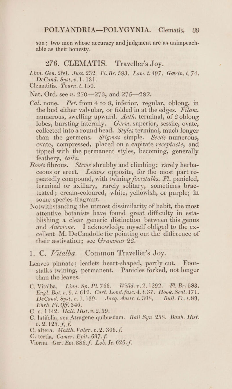 son; two men whose accuracy and judgment are as unimpeach- able as their honesty. 276. CLEMATIS. Traveller’s Joy. Linn. Gen. 280. Juss.232. Fl. Br. 583. Lam. t.497. Geertn. t. 74. DeCand. Syst. v.1. 131. Clematitis. Tourn. t. 150. Nat. Ord. see 2. 270—273, and 275—282. Cal. none. Pet. from 4 to 8, inferior, regular, oblong, in the bud either valvular, or folded in at the edges. Evlam. numerous, swelling upward. Anth. terminal, of 2 oblong lobes, bursting laterally. Germ. superior, sessile, ovate, collected into around head. Styles terminal, much longer than the germens. Stzgmas simple. Seeds numerous, ovate, compressed, placed on a capitate receptacle, and tipped with the permanent styles, becoming, generally feathery, ¢azls. Roots fibrous. Stems shrubby and climbing; rarely herba- ceous or erect. Leaves opposite, for the most part re- peatedly compound, with twining footstalks. Fl, panicled, terminal or axillary, rarely solitary, sometimes brac- teated ; cream-coloured, white, yellowish, or purple; in some species fragrant. Notwithstanding the utmost dissimilarity of habit, the most attentive botanists have found great difficulty in esta- blishing a clear generic distinction between this genus and Anemone. I acknowledge myself obliged to the ex- cellent M. DeCandolle for pointing out the difference of their eestivation; see Grammar 22. 1. C. Fitalba. Common Traveller’s Joy. Leaves pinnate; leaflets heart-shaped, partly cut. Foot- stalks twining, permanent. Panicles forked, not longer than the leaves. C. Vitalba. Linn. Sp. Pl.766. Willd.v.2.1292. Fl. Br. 583. Engl. Bot. v.9.t.612. Curt. Lond. fasc.4.t.37, Hook. Scot.171. DeCand. Syst.v.1.139. Jacq. Austr. t.308, Bull. Fr. t.89. Ehrh. Pl. Off. 346. C.n. 1142. Hall. Hist.072.59, C. latifolia, seu Atragene quibusdam. Raw Syn, 258. Bauh. Hist. v. 2.125. f, f. C. altera. Matth. Vailgr. v. 2. 306. f. C. tertia, Camer. Epit. 697.f. Viorna. Ger. Em.886.f. Lob. Ic. 626. f.