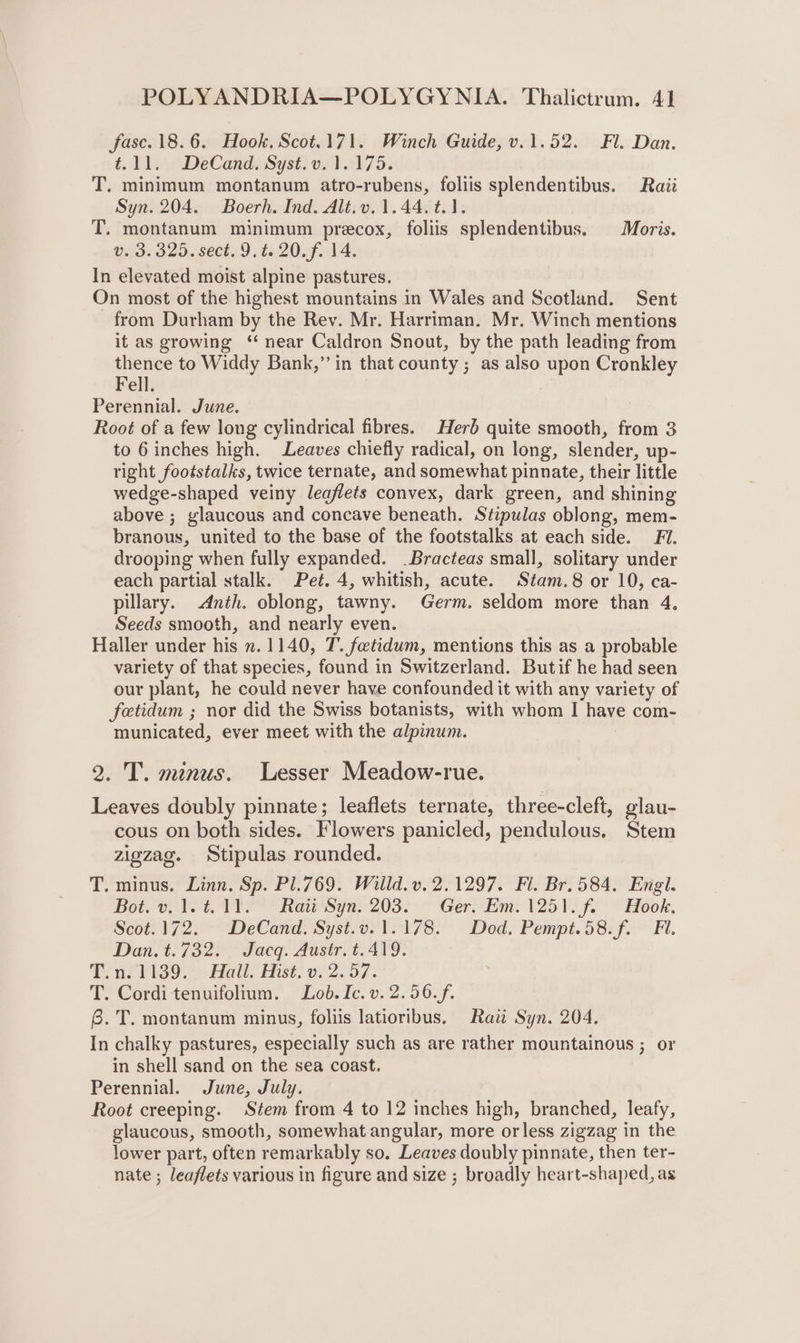 fasc. 18.6. Hook. Scot.171. Winch Guide, v.1.52. Fl. Dan. é. D1. DeCand Syst vs).2175:% T. minimum montanum atro-rubens, foliis splendentibus. Rai Syn. 204. Boerh. Ind. Alt.v, 1.44. t.1. T. montanum minimum precox, foliis splendentibus. Moris. v. 3.325. sect. 9. t. 20. f. 14. In elevated moist alpine pastures. On most of the highest mountains in Wales and Scotland. Sent from Durham by the Rev. Mr. Harriman. Mr. Winch mentions it as growing ‘ near Caldron Snout, by the path leading from thence to Widdy Bank,” in that county ; as also upon Cronkley Fell. Perennial. June. Root of a few long cylindrical fibres. Herb quite smooth, from 3 to 6 inches high. Leaves chiefly radical, on long, slender, up- right footstalks, twice ternate, and somewhat pinnate, their little wedge-shaped veiny leaflets convex, dark green, and shining above ; glaucous and concave beneath. Stipulas oblong, mem- branous, united to the base of the footstalks at each side. FI. drooping when fully expanded. _Bracteas small, solitary under each partial stalk. Pet. 4, whitish, acute. Stam.8 or 10, ca- pillary. .dnth. oblong, tawny. Germ. seldom more than 4. Seeds smooth, and nearly even. Haller under his n. 1140, T. foetidum, mentions this as a probable variety of that species, found in Switzerland. Butif he had seen our plant, he could never have confounded it with any variety of fetidum ; nor did the Swiss botanists, with whom I have com- municated, ever meet with the alpinum. 9. 'T. minus. Lesser Meadow-rue. Leaves doubly pinnate; leaflets ternate, three-cleft, glau- cous on both sides. Flowers panicled, pendulous, Stem zigzag. Stipulas rounded. T. minus. Linn. Sp. Pl.769. Willd. v. 2.1297. Fl. Br. 584. Engl. Bot. v.1.4.11. Ratt Syn. 203. Ger. Em. 1251. f. Hook. Scot.172. DeCand. Syst.v.1.178. Dod. Pempt.58.f. Fl. Dan. t. 732) Jacq. dust t. 4V9. T.n.1139. Hall. Hist, v. 2.57. T. Corditenuifolium. Lob.Ic.v.2.56.f. 8. T. montanum minus, foliis latioribus, Rati Syn. 204. In chalky pastures, especially such as are rather mountainous ; or in shell sand on the sea coast. Perennial. June, July. Root creeping. Stem from 4 to 12 inches high, branched, leafy, glaucous, smooth, somewhat angular, more or less zigzag in the lower part, often remarkably so. Leaves doubly pinnate, then ter- nate ; leaflets various in figure and size ; broadly heart-shaped, as