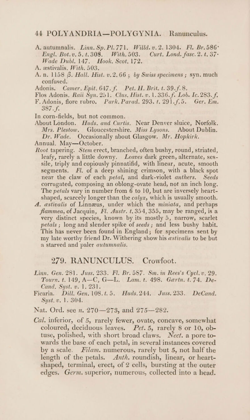 A, autumnalis. Linn. Sp. Pl.771. Willd. v. 2.1304. Fl. Br. 586° Engl. Bot.v.5.t.308. With.503. Curt. Lond. fasc. 2. t. 37- Wade Dubl. 147. Hook. Scot. 172. A. estivalis. With. 503. A.n. 1158 6. Hall. Hist. v.2.66 ; by Swiss specimens ; syn. much confused. Adonis. Camer. Epit. 647. f. Pet. H. Brit. t.39.f.8. Flos Adonis. Rai Syn. 251. Clus. Hist. v. 1.336.f. Lob. Ic. 283. f. F. Adonis, flore rubro. Park. Parad, 293. t. 291.f.5. Ger. Em. 387.f. In corn-fields, but not common. About London. Huds. and Curtis. Near Denver sluice, Norfolk. Mrs. Plestow. Gloucestershire. Miss Lysons. About Dublin. Dr. Wade. Occasionally about Glasgow. Mr. Hopkirk. Annual. May—October. Root tapering. Stem erect, branched, often bushy, round, striated, leafy, rarely a little downy. Leaves dark green, alternate, ses- sile, triply and copiously pinnatifid, with linear, acute, smooth segments. fl. of a deep shining crimson, with a black spot near the claw of each petal, and dark-violet anthers. Seeds corrugated, composing an oblong-ovate head, not an inch long. The petals vary in number from 6 to 10, but are inversely heart- shaped, scarcely longer than the calyx, which is usually smooth. A. estivalis of Linnzus, under which the miniata, and perhaps flammea, of Jacquin, Fl. Austr. t.354, 355, may be ranged, is a very distinct species, known by its mostly 5, narrow, scarlet petals ; long and slender spike of seeds ; and less bushy habit. This has never been found in England; for specimens sent by my late worthy friend Dr. Withering show his estivalis to be but a starved and paler autwmnalis. 279. RANUNCULUS. Crowfoot. Linn. Gen. 281. Juss. 233. Fl. Br. 587. Sm.in Rees’s Cycl. v. 29. Tourn. t. 149, A—C, G—L. Lam. t. 498. Gerin. t.74. De- Cand. Syst. v. 1. 231. Ficaria. Dill. Gen. 108.t.5. Huds.244, Juss. 233. DeCand. Syst. v. 1. 304. Nat. Ord. see n. 270—273, and 275—282. Cal. inferior, of 5, rarely fewer, ovate, concave, somewhat coloured, deciduous leaves. Pet. 5, rarely 8 or 10, ob- tuse, polished, with short broad claws. ect. a pore to- wards the base of each petal, in several instances covered by ascale, Jam. numerous, rarely but 5, not half the length of the petals. Anth. roundish, linear, or heart- shaped, terminal, erect, of 2 cells, bursting at the outer edges. Germ. superior, numerous, collected into a head.