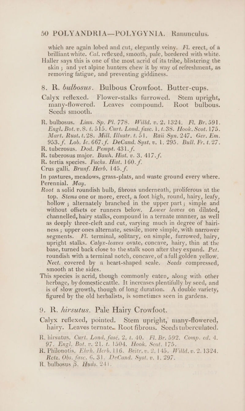 which are again lobed and cut, elegantly veiny. Fl. erect, of a brilliant white. Cal. reflexed, smooth, pale, bordered with white. Haller says this is one of the most acrid of its tribe, blistering the skin ; and yet alpine hunters chew it by way of refreshment, as removing fatigue, and preventing giddiness. 8. R. bulbosus. Bulbous Crowfoot. Butter-cups. Calyx reflexed. Flower-stalks furrowed. Stem upright, many-flowered. Leaves compound. Root bulbous. Seeds smooth. R. bulbosus. Linn. Sp. Pl. 778. Willd. v. 2.1324. Fl. Br. 591. Engl. Bot.v.8. t. 515. Curt. Lond. fase. 1. t.38. Hook. Scot. 175. Mart. Rust. t.28. Mill. Illustr.t.51, Raii Syn. 247. Ger. Em. 953. f. Lob. Ic. 667.f. DeCand. Syst. v. 1,295. Bull. Fr. t.27. R. tuberosus. Dod. Pempt. 431. f. R. tuberosus major. Bauh. Hist. v. 3. 417. f. R. tertia species. Fuchs. Hist. 160._/f. Crus galli. Brunf. Herb. 145. f. In pastures, meadows, grass-plats, and waste ground every where. Perennial. May. Root a solid roundish bulb, fibrous underneath, proliferous ‘at the top. Stems one or more, erect, a foot high, round, hairy, leafy, hollow ; alternately branched in the upper part; simple and without offsets or runners below. Lower leaves on dilated, channelled, hairy stalks, compound in a ternate manner, as well as deeply three-cleft and cut, varying much in degree of hairi- ness ; upper ones alternate, sessile, more simple, with narrower segments. Fl. terminal, solitary, on simple, furrowed, hairy, upright stalks. Calyx-leaves ovate, concave, hairy, thin at the base, turned back close to the stalk soon after they expand. Pet. roundish with a terminal notch, concave, of afull golden yellow. Nect. covered by a heart-shaped scale. Seeds compressed, smooth at the sides. This species is acrid, though commonly eaten, along with other herbage, by domesticcattle. It increases plentifully by seed, and is of slow growth, though of long duration. A double variety, figured by the old herbalists, is sometimes seen in gardens. 9. R. Aersutus. Pale Hairy Crowfoot. Calyx refiexed, pointed. Stem upright, many-flowered, hairy. Leaves ternate.. Root fibrous. Seeds tuberculated. R. hirsutus. Curt. Lond. fasc. 2, t. 40. Fl. Br. 592. Comp. ed. 4. 97, Engl, Bot, v. 21. t. 1504. Hook. Scot. 175. R. Philonotis. Ehrh. Herb. 116. Beitr.v. 2,145. Willd. v. 2.1324. Retz. Obs. fasc. 6. 31, DeCand. Syst, v, 1, 297, R, bulbosus 8. Huds. 24).
