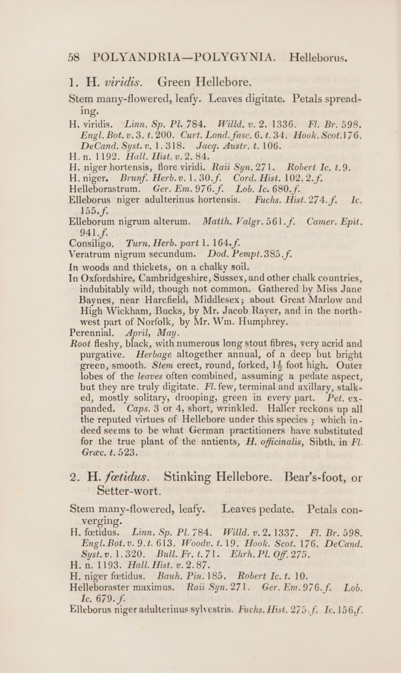 1. H. verzdis. Green Hellebore. Stem many-flowered, leafy. Leaves digitate. Petals spread- ing. H. viridis, Linn. Sp. Pl. 784. Willd. v. 2.1336. Fl. Br. 598. Engl. Bot. v.3. t.200. Curt. Lond. fasc. 6. t.34, Hovk, Scot.176. DeCand. Syst.v. 1.318. Jacq. Austr. t. 106. H.n. 1192. Hall. Hist. v.2. 84. H. niger hortensis, flore viridi. Raw Syn.271. Robert Ic. t.9. H. niger. Brunf. Herb.v.1.30.f. Cord. Hist. 102, 2.f. Helleborastrum. Ger. Em.976.f. Lob. Ic. 680. f. Elleborus niger adulterinus hortensis. Fuchs. Hist.274.f. Ic. 155.f. Elleborum nigrum alterum. Matih. Valgr.561.f. Camer. Epit. 941.f. Consiligo. Turn. Herb. part 1. 164.f. Veratrum nigrum secundum. Dod. Pempt.385.f. In woods and thickets, on a chalky soil. In Oxfordshire, Cambridgeshire, Sussex, and other chalk countries, indubitably wild, though not common. Gathered by Miss Jane Baynes, near Harefield, Middlesex; about Great Marlow and High Wickham, Bucks, by Mr. Jacob Rayer, and in the north- west part of Norfolk, by Mr. Wm. Humphrey. Perennial. April, May. Root fleshy, black, with numerous long stout fibres, very acrid and purgative. Herbage altogether annual, of a deep but bright green, smooth. Stem erect, round, forked, 14 foot high. Outer lobes of the leaves often combined, assuming a pedate aspect, but they are truly digitate. FV. few, terminal and axillary, stalk- ed, mostly solitary, drooping, green in every part. Pet. ex- panded. Caps. 3 or 4, short, wrinkled. Haller reckons up all the reputed virtues of Hellebore under this species ; which in- deed seems to be what German practitioners have substituted for the true plant of the antients, H. officinalis, Sibth. in Fl. Grec. t. 523. 2. H. fetidus. Stinking Hellebore. Bear's-foot, or Setter-wort. Stem many-flowered, leafy. Leaves pedate. Petals con- verging. H., foetidus. Linn. Sp. Pl. 784. Willd. v.2.1337. Fl. Br. 598. Engl. Bot.v. 9.t. 613. Woodv. t.19. Hook. Scot. 176. DeCand. Syst.v.1.320. Bull. Fr. t.71. Ehrh. Pl. Off. 275. Fi, 1193: all. Fist 0. 2/87. H. niger foetidus. Bauh. Pin. 185. Robert Ic. t. 10. Helleboraster maximus. Raii Syn.271. Ger. Em.976.f. Lob. Ic. 679. f- Elleborus niger adulterinus sylvestris. Fuchs. Hist. 275.f. Ic. 156,f.