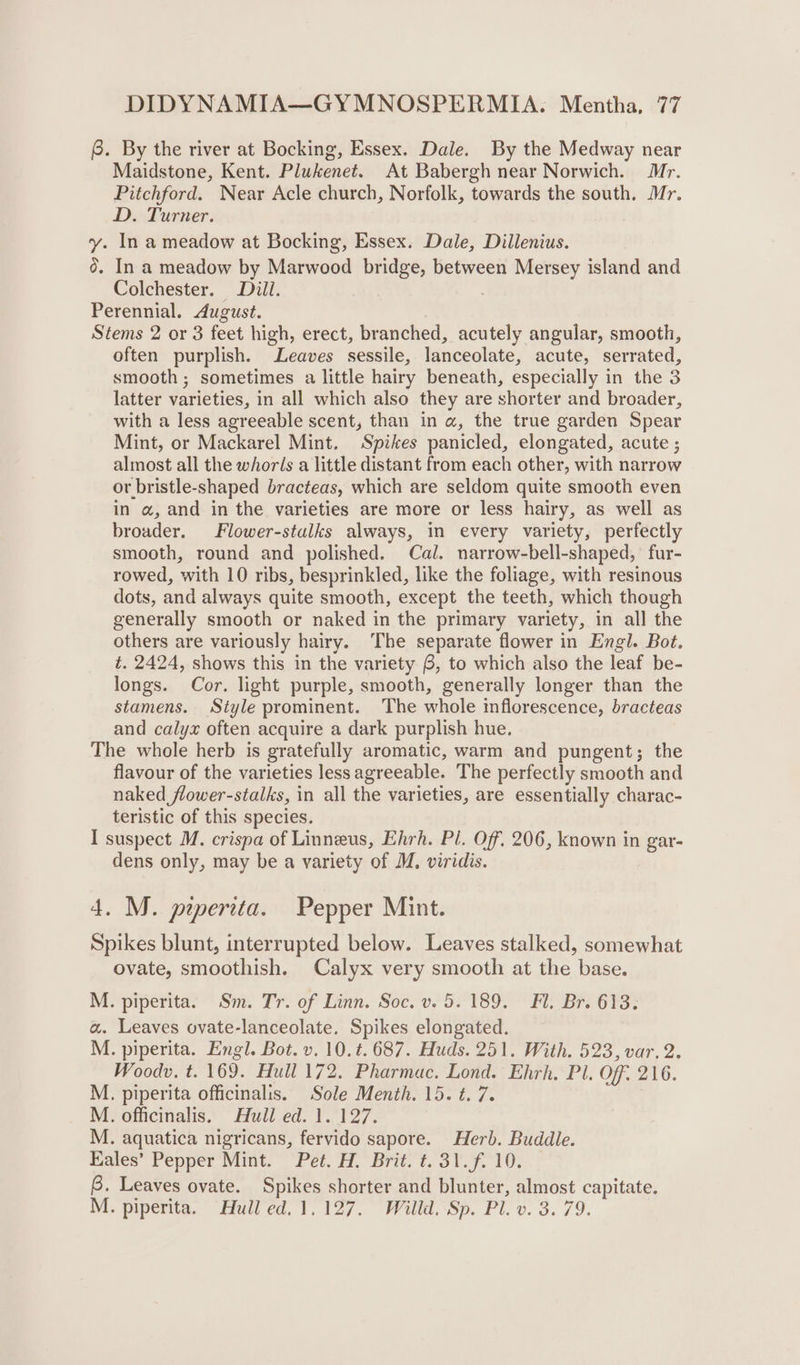 @. By the river at Bocking, Essex. Dale. By the Medway near Maidstone, Kent. Plukenet. At Babergh near Norwich. Mr. Pitchford. Near Acle church, Norfolk, towards the south. Mr. D. Turner. y. In a meadow at Bocking, Essex. Dale, Dillenius. 0. In a meadow by Marwood bridge, between Mersey island and Colchester. Dill. . Perennial. August. Stems 2 or 3 feet high, erect, branched, acutely angular, smooth, often purplish. Leaves sessile, lanceolate, acute, serrated, smooth ; sometimes a little hairy beneath, especially in the 3 latter varieties, in all which also they are shorter and broader, with a less agreeable scent, than in a, the true garden Spear Mint, or Mackarel Mint. Spikes panicled, elongated, acute ; almost all the whoris a little distant from each other, with narrow or bristle-shaped bracteas, which are seldom quite smooth even in a, and in the varieties are more or less hairy, as well as broader. Flower-stulks always, in every variety, perfectly smooth, round and polished. Cal. narrow-bell-shaped, fur- rowed, with 10 ribs, besprinkled, like the foliage, with resinous dots, and always quite smooth, except the teeth, which though generally smooth or naked in the primary variety, in all the others are variously hairy. The separate flower in Engl. Bot. t. 2424, shows this in the variety 6, to which also the leaf be- longs. Cor. light purple, smooth, generally longer than the stamens. Style prominent. The whole inflorescence, bracteas and calyx often acquire a dark purplish hue. The whole herb is gratefully aromatic, warm and pungent; the flavour of the varieties less agreeable. The perfectly smooth and naked flower-stalks, in all the varieties, are essentially charac- teristic of this species. I suspect M. crispa of Linneus, Ehrh. Pl. Off. 206, known in gar- dens only, may be a variety of M. viridis. 4. M. peperita. Pepper Mint. Spikes blunt, interrupted below. Leaves stalked, somewhat ovate, smoothish. Calyx very smooth at the base. M. piperita. Sm. Tr. of Linn. Soc. v. 5.189. Fl. Br. 613. a. Leaves ovate-lanceolate. Spikes elongated. M. piperita. Engl. Bot. v. 10.t. 687. Huds. 251. With. 523, var. 2. Woodv. t. 169. Hull 172. Pharmac. Lond. Ehrh. Pl. Off. 216. M. piperita officinalis. Sole Menth. 15. t. 7. ; M. officinalis. Hull ed. 1. 127. M. aquatica nigricans, fervido sapore. Herb. Buddle. Eales’ Pepper Mint. Pet. H. Brit. t. 31. f. 10. B. Leaves ovate. Spikes shorter and blunter, almost capitate. M. piperita. Hull ed. 1,127. Willd. Sp. Pl. v. 3. 79.