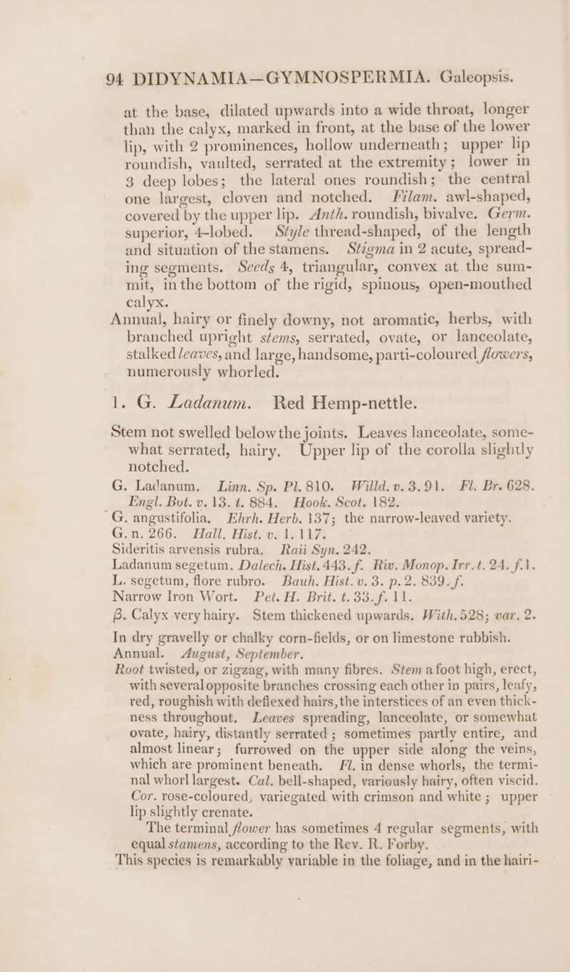 at the base, dilated upwards into a wide throat, longer than the calyx, marked in front, at the base of the lower lip, with 2 prominences, hollow underneath; upper lip roundish, vaulted, serrated at the extremity; lower in 3 deep lobes; the lateral ones roundish; the central one largest, cloven and notched. lam. awl-shaped, covered by the upper lip. Anth. roundish, bivalve. Germ. superior, 4-lobed. Style thread-shaped, of the length and situation of the stamens. Stigma in 2 acute, spread- ing segments. Seeds 4, triangular, convex at the sum- mit, inthe bottom of the rigid, spinous, open-mouthed calyx. Annual, hairy or finely downy, not aromatic, herbs, with branched upright stems, serrated, ovate, or lanceolate, stalked leaves, and large, handsome, parti-coloured flowers, numerously whorled. 1. G. Ladanum. Red Hemp-nettle. Stem not swelled below the joints, Leaves lanceolate, some- what serrated, hairy. Upper lip of the corolla slightly notched. G. Ladanum, Linn. Sp. Pl. 810. Willd.v.3.91. Fl. Br. 628. Engl. Bot. v.13. t. 884. Hook. Scot. 182. ~G. angustifolia, Ehrh. Herb. 137; the narrow-leaved variety. G.n. 266. Hall. Hist, os 1917 Sideritis arvensis rubra. Raii Syn. 242. Ladanum segetum. Dalech. Hist.443.f. Riv. Monop. Irr.t. 24. fil. L. segetum, flore rubro. Bauwh. Hist. v. 3. p.2. 839. f. Narrow Iron Wort. Pet. H. Brit. t.33.f. 11. B. Calyx veryhairy. Stem thickened upwards. With,528; var. 2. In dry gravelly or chalky corn-fields, or on limestone rubbish. Annual. August, September. Root twisted, or zigzag, with many fibres. Stem afoot high, erect, with several opposite branches crossing each other in pairs, leafy, red, roughish with deflexed hairs, the interstices of an even thick- ness throughout. Leaves spreading, lanceolate, or somewhat ovate, hairy, distantly serrated ; sometimes partly entire, and almost linear; furrowed on the upper side along the veins, which are prominent beneath. J. in dense whorls, the termi- nal whorl largest. Cal. bell-shaped, variously hairy, often viscid. Cor. rose-coloured, variegated with crimson and white ; upper lip slightly crenate. The terminal flower has sometimes 4 regular segments, with equal stamens, according to the Rev. R. Forby. This species is remarkably variable in the foliage, and in the hairi-