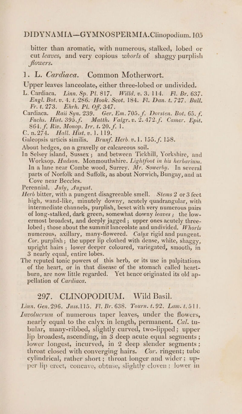 bitter than aromatic, with numerous, stalked, lobed or cut leaves, and very copious whorls of shagey purplish flowers. 1. L. Cardiaca. Common Motherwort. Upper leaves lanceolate, either three-lobed or undivided. L. Cardiaca. Linn. Sp. Pl. 817. Willd. v. 3.114. Fl. Br. 637. Engl. Bot. v. 4. t. 286. Hook. Scot, 184. Fl. Dan. t. 727. Bull. Fr. t. 273. Ehrh. Pi. Off, 347. Cardiaca. Rati Syn. 239. Ger. Em. 705. f. Dorsten. Bot. 65. f. Fuchs. Hist. 395.f. Matth. Valgr.v. 2.472.f. Camer. Epit. 864. f. Riv. Monop. Irr. t. 20. f. 1. C. 1527/4. Hall fist. oo del 19. Galeopsis urticis similis, Brunf. Herb. v.1. 155. f. 158. About hedges, on a gravelly or calcareous soil. In Selsey island, Sussex ; and between Tickhill, Yorkshire, and Worksop. Hudson. Monmouthshire. Lightfoot in his herbarium. In a Jane near Combe wood, Surrey. Mr. Sowerby. In several parts of Norfolk and Suffolk, as about Norwich, Bungay, and at Cove near Beccles. Perennial. July, dugust. Herb bitter, with a pungent disagreeable smell. Stems 2 or 3 feet high, wand-like, minutely downy, acutely quadrangular, with intermediate channels, purplish, beset with very numerous pairs of long-stalked, dark green, somewhat downy leaves ;_ the low- ermost broadest, and deeply jagged ; upper ones acutely three- lobed ; those about the summit lanceolate and undivided. Whorls numerous, axillary, many-flowered. Calyx rigid and pungent. Cor. purplish; the upper lip clothed with dense, white, shaggy, upright hairs ; lower deeper coloured, variegated, smooth, in 3 nearly equal, entire lobes. The reputed tonic powers of this herb, or its use in palpitations of the heart, or in that disease of the stomach called heart- burn, are now little regarded. Yet hence originated its old ap- pellation of Cardiaca. 297. CLINOPODIUM. Wild Basil. — Linn. Gen. 296. Juss.115. Fl. Br. 638. Tourn. t.92. Lam. ¢.511. Involucrum of numerous taper leaves, under the flowers, nearly equal to the calyx in length, permanent. Cail. tu- bular, many-ribbed, slightly curved, two-lipped; upper lip broadest, ascending, in 3 deep acute equal segments ; lower longest, incurved, in 2 deep slender segments ; throat closed with converging hairs. Cov. ringent; tube cylindrical, rather short ; throat longer and wider; up- per lip erect, concave, obtuse, slightly cloven ; lower in