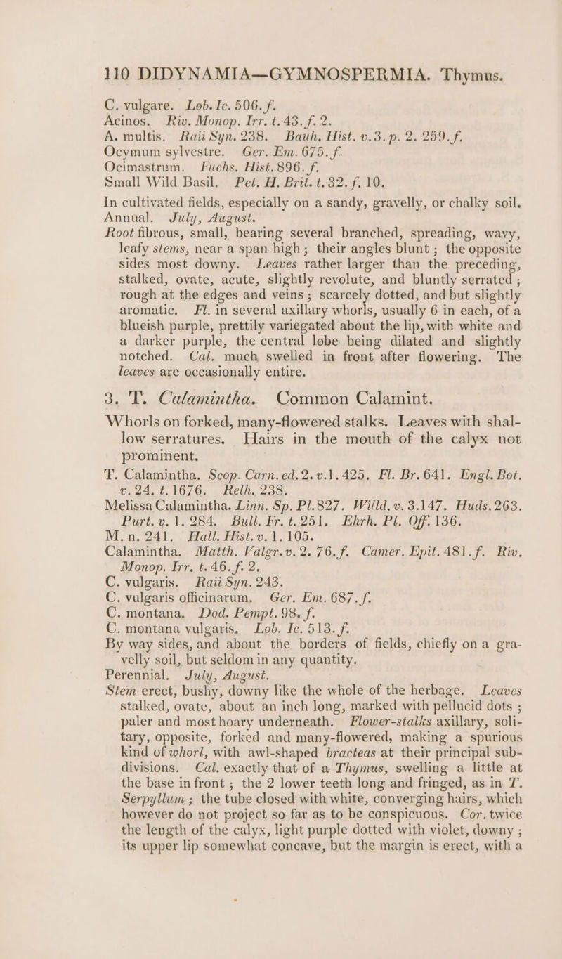 C. vulgare. Lob. Ic. 506. f. Acinos. Riv. Monop. Irr. t.43.f. 2. A. multis, Rai Syn. 238.. Bauh, Hist. v.3.p. 2. 259. f, Ocymum sylvestre. Ger. Em. 675. f. Ocimastrum. Fuchs. Hist. 896. f. Small Wild Basil. Pet. H. Brit. t.32. f. 10. In cultivated fields, especially on a sandy, gravelly, or chalky soil. Annual. July, August. Root fibrous, small, bearing several branched, spreading, wavy, leafy stems, near a span high; their angles blunt ; the opposite sides most downy. Leaves rather larger than the preceding, stalked, ovate, acute, slightly revolute, and bluntly serrated ; rough at the edges and veins ; scarcely dotted, and but slightly aromatic. J. in several axillary whorls, usually 6 in each, of a blueish purple, prettily variegated about the lip, with white and a darker purple, the central lobe being dilated and _ slightly notched. Cal. much swelled in front after flowering. The leaves are occasionally entire. 3. T. Calamintha. Common Calamint. Whorls on forked, many-flowered stalks. Leaves with shal- low serratures. Hairs in the mouth of the calyx not prominent. T. Calamintha. Scop. Carn. ed.2.v.1.425, Fl. Br. 641. Engl. Bot. v.24. t.1676. Relh, 238. Melissa Calamintha. Linn. Sp. P1.827. Willd. v.3.147. Huds. 263. Purt.y. 1.284. Bull. Fr.t. 251. Ehrh. Pl. Off. 136. M.n, 241. ° Hall, Hist, v. 1.105. Calamintha. Matth. Valgr.v.2.76.f. Camer, Epit.481.f. Riv. Monop. Irr. t. 46. f. 2. C. vulgaris. Raii Syn. 243. C. vulgaris officinarum. Ger. Em. 687./f. C. montana. Dod. Pempt. 98. f. C. montana vulgaris. Lob. Ic. 513. f. By way sides, and about the borders of fields, chiefly on a gra- velly soil, but seldom in any quantity. Perennial. July, August. Stem erect, bushy, downy like the whole of the herbage. Leaves stalked, ovate, about an inch long, marked with pellucid dots ; paler and most hoary underneath. Flower-stalks axillary, soli- tary, opposite, forked and many-flowered, making a spurious kind of whorl, with awl-shaped bracteas at their principal sub- divisions. Cal. exactly that of a Thymus, swelling a little at the base in front ; the 2 lower teeth long and fringed, as in T. Serpyllum ; the tube closed with white, converging hairs, which however do not project so far as to be ‘conspicuous. Cor. twice the length of the calyx, light purple dotted with violet, downy ; its upper lip somewhat concave, but the margin is erect, with a