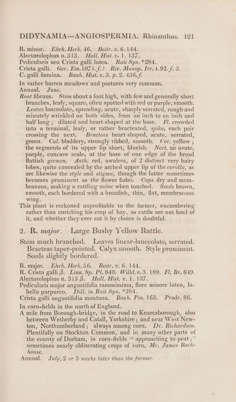 R. minor. Ehrh. Herb. 46. Beitr. v. 6.144. Alectorolophus n.313. Hall. Hist.v. 1. 137. Pedicularis seu Crista galli lutea. Raw Syn. *284. Crista galli. Ger. Em.1071.f.? Riv. Monop. Irr. t.92.f. 3. C. galli feemina. Bauh. Hist. v.3. p.2. 436.f. In rather barren meadows and pastures very common. Annual. June. Root fibrous. Stem about a foot high, with few and generally short branches, leafy, square, often spotted with red or purple, smooth. Leaves lanceolate, spreading, acute, sharply serrated, rough and minutely wrinkled on both sides, from an inch to an inch and half long ; dilated and heart-shaped at the base. Fl. crowded into a terminal, leafy, or rather bracteated, spike, each pair crossing the next. Bracteas heart-shaped, acute, serrated, green. Cal. bladdery, strongly ribbed, smooth. Cor. yellow ; the segments of its upper lip short, blueish. ect. an ovate, purple, concave scale, at the base of one edge of the broad flattish germen. Anth. red, awnless, of 2 distinct very hairy lobes, quite concealed by the arched upper lip of the corolla, as are likewise the style and stigma, though the latter sometimes becomes prominent as the flower fades. Caps. dry and mem- branous, making a rattling noise when touched. Seeds brown, smooth, each bordered with a broadish, thin, flat, membranous wing. This stad is reckoned unprofitable to the farmer, encumbering rather than enriching his crop of hay, as cattle are not fond of it, and whether they ever eat it by choice is doubtful. 2. R. major. Large Bushy Yellow Rattle. Stem much branched. Leaves linear-lanceolate, serrated. Bracteas taper-pointed. Calyx smooth. Style prominent. Seeds slightly bordered. R. major. Hhrk. Herb.56. Beitr. v. 6. 144. R. Crista galli 8. Linn. Sp. Pl. 840. Willd.v.3. 189. Fl. Br. 649. Alectorolophus n. 3138. Hall. Hist. v. 1. 137. Pedicularis major angustifolia ramosissima, flore minore luteo, la- bello purpureo. Dill. in Rau Syn. *284. Crista galli angustifolia montana. Bauh. Pin. 163. Prodr. 86. In corn-fields in the north of England. A mile from Borough-bridge, ‘in the road to Knaresborough, also between Wetherby and Catall, Yorkshire ; and near West New- ton, Northumberland; always among corn. Dr. Richardson. Plentifully on Stockton Common, and in many other parts of the county of Durham, in corn-fields ‘“ approaching to peat ;”’ sometimes nearly obliterating crops of corn. Mr. James Back- house. ; Annual, July, 2 or 3 weeks later than the former.