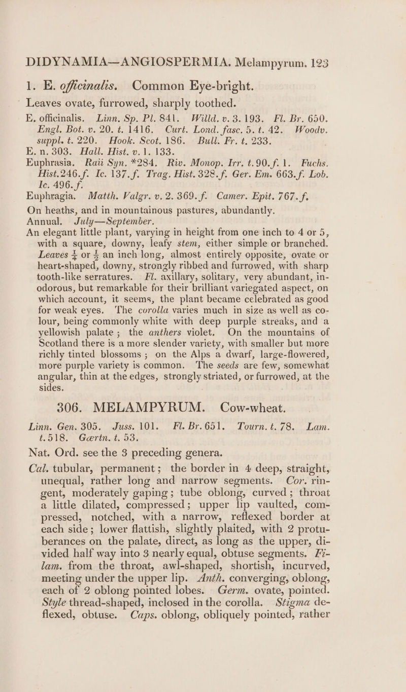 1. E. officinalis. Common Eye-bright. ' Leaves ovate, furrowed, sharply toothed. E. officinalis. Linn. Sp. Pl. 841. Willd. v. 3.193. Fl. Br. 650. Engl. Bot. v. 20. t. 1416. Curt. Lond. fase. 5. t. 42. Woodv. suppl. t. 220. Hook. Scot. 186. Bull. Fr. t. 233. E.n. 303. Hall. Hist. v.1. 133. Euphrasia. Raii Syn. *284. Riv. Monop. Irr. t.90.f.1. Fuchs. Hist.246.f. Ic. 137.f. Trag. Hist. 328. f. Ger. Em. 663.f. Lob. Ic, 496. f. Euphragia. Matth. Valgr. v. 2.369. f. Camer. Epit. 767. f. On heaths, and in mountainous pastures, abundantly. Annual. July—September. An elegant little plant, varying in height from one inch to 4 or 5, with a square, downy, leafy stem, either simple or branched. Leaves % or § an inch long, almost entirely opposite, ovate or heart-shaped, downy, strongly ribbed and furrowed, with sharp tooth-like serratures. Fl. axillary, solitary, very abundant, in- odorous, but remarkable for their brilliant variegated aspect, on which account, it seems, the plant became celebrated as good for weak eyes. ‘The corolla varies much in size as well as co- lour, being commonly white with deep purple streaks, and a yellowish palate ; the anthers violet. On the mountains of Scotland there is a more slender variety, with smaller but more richly tinted blossoms ; on the Alps a dwarf, large-flowered, more purple variety is common. The seeds are few, somewhat angular, thin at the edges, strongly striated, or furrowed, at the sides. 306. MELAMPYRUM. Cow-wheat. Linn. Gen. 305. Juss. JO. ° Fi. Br.651. Tourn. t. 78. Lam. 4.518.°. Gerit.&amp; 33: Nat. Ord. see the 3 preceding genera. Cal. tubular, permanent; the border in 4 deep, straight, unequal, rather long and narrow segments. Cor. rin- gent, moderately gaping; tube oblong, curved ; throat a little dilated, compressed; upper lip vaulted, com- pressed, notched, with a narrow, reflexed border at each side; lower flattish, slightly plaited, with 2 protu- berances on the palate, direct, as long as the upper, di- vided half way into 3 nearly equal, obtuse segments. 27- lam. from the throat, awl-shaped, shortish, incurved, meeting under the upper lip. Anth. converging, oblong, each of 2 oblong pointed lobes. Germ. ovate, pointed. Style thread-shaped, inclosed in the corolla. Stigma de- flexed, obtuse. Caps. oblong, obliquely pointed, rather