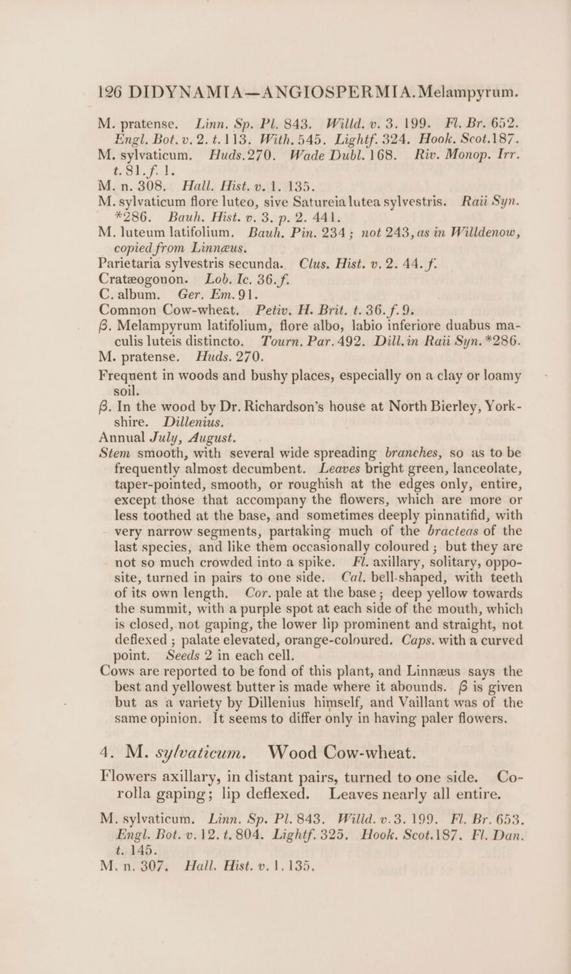 M. pratense. Linn. Sp. Pl. 843. Willd. v. 3.199. Fl. Br. 652. Engl. Bot.v, 2.t.113. With.545. Lightf. 324. Hook. Scot.187. M. sylvaticum. Huds.270. Wade Dubl.168. Riv. Monop. Irr. #81. f. 1. Mon. 308.: . Hall) Hist, 0.\8;\435. M. sylvaticum flore luteo, sive Satureia lutea sylvestris. Raii Syn. *286. Bauh. Hist. v. 3. p. 2. 441. M. luteum latifolium, Bauh. Pin. 234; not 243, as in Willdenow, copied from Linneus. Parietaria sylvestris secunda.. Clus. Hist. v. 2. 44. f. Crateogonon. Lob. Ic. 36.f. C.album. Ger. Em.91. Common Cow-wheat. Petiv. H. Brit. t.36.f.9. 6. Melampyrum latifolium, flore albo, labio inferiore duabus ma- culis luteis distincto. Tourn. Par.492. Dill.in Raii Syn. *286. M. pratense. Huds. 270. Frequent in woods and bushy places, especially on a clay or loamy soil. 8. In the wood by Dr. Richardson’s house at North Bierley, York- shire. Dillenius. Annual July, August. Stem smooth, with several wide spreading branches, so as to be frequently almost decumbent. Leaves bright green, lanceolate, taper-pointed, smooth, or roughish at the edges only, entire, except those that accompany the flowers, which are more or less toothed at the base, and sometimes deeply pinnatifid, with very narrow segments, partaking much of the dracteas of the last species, and like them occasionally coloured ; but they are not so much crowded into a spike. Fl. axillary, solitary, oppo- site, turned in pairs to one side. Cal. bell-shaped, with teeth of its own length. Cor. pale at the base; deep yellow towards the summit, with a purple spot at each side of the mouth, which is closed, not gaping, the lower lip prominent and straight, not deflexed ; palate elevated, orange-coloured. Caps. with a curved point. Seeds 2 in each cell. Cows are reported to be fond of this plant, and Linneus says the best and yellowest butter is made where it abounds. 6 is given but as a variety by Dillenius himself, and Vaillant was of the same opinion. It seems to differ only in having paler flowers. 4. M. sylvaticum. Wood Cow-wheat. Flowers axillary, in distant pairs, turned to one side. Co- rolla gaping; lip deflexed. Leaves nearly all entire. M. sylvaticum. Linn. Sp. Pl. 843. Willd. v.3.199. Fl. Br. 653. Engl. Bot. v.12. t.804. Lightf. 325. Hook. Scot.187. Fl. Dan. t. 145. Mi o07, Hall. Hist..v. 1,135.