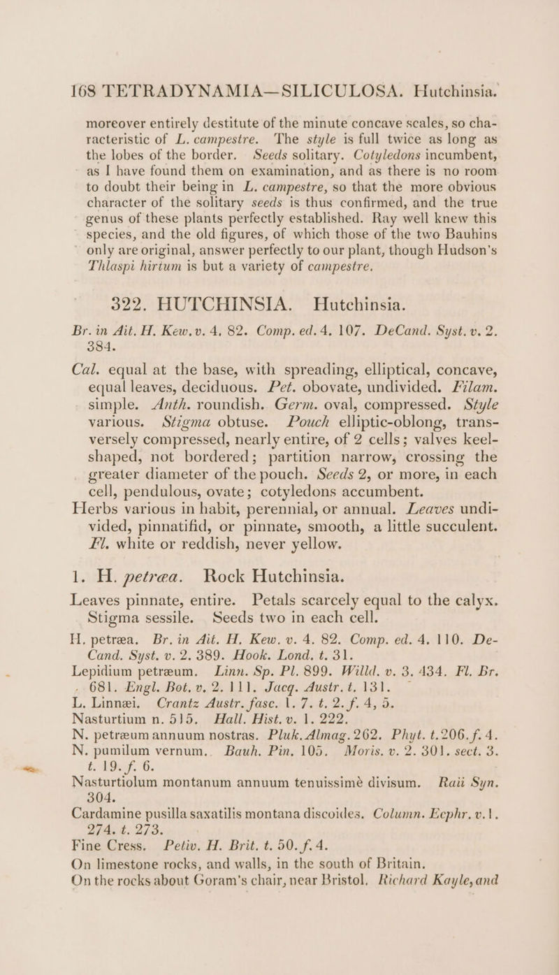 moreover entirely destitute of the minute concave scales, so cha- racteristic of L.campestre. The style is full twice as long as the lobes of the border. Seeds solitary. Cotyledons incumbent, ~ as I have found them on examination, and as there is no room to doubt their being in L. campestre, so that the more obvious character of the solitary seeds is thus confirmed, and the true genus of these plants perfectly established. Ray well knew this - species, and the old figures, of which those of the two Bauhins ~ only are original, answer perfectly to our plant, though Hudson's Thlaspi hirtum is but a variety of campestre. 322. HUTCHINSIA. Hutchinsia. Br. in Ait. H. Kew.v. 4, 82. Comp. ed. 4. 107. DeCand. Syst. v. 2. 384. Cal. equal at the base, with spreading, elliptical, concave, equal leaves, deciduous. Pet. obovate, undivided. lam. simple. Anth. roundish. Germ. oval, compressed. Style various. Stigma obtuse. Pouch elliptic-oblong, trans- versely compressed, nearly entire, of 2 cells; valves keel- shaped, not bordered; partition narrow, crossing the greater diameter of the pouch. Seeds 2, or more, in each cell, pendulous, ovate; cotyledons accumbent. Herbs various in habit, perennial, or annual. Leaves undi- vided, pinnatifid, or pinnate, smooth, a little succulent. £1, white or reddish, never yellow. 1. H. petrea. Rock Hutchinsia. Leaves pinnate, entire. Petals scarcely equal to the calyx. Stigma sessile. Seeds two in each cell. H, petrea. Br.in Ait. H, Kew. v. 4. 82. Comp. ed. 4. 110. De- Cand. Syst. v. 2. 389. Hook. Lond. t. 31. Lepidium petreum. Linn. Sp. Pl. 899. Willd. v. 3. 434. Fl. Br. .- 681. Engl. Bot. v, 2.111. Jacq. dusir.t. 131. © L. Linnei. Crantz Ausir. fase. 1.7. t.2.f. 4,5. Nasturtium n.5)5. Hall. Hist. v. 1. 222. N. petreum annuum nostras. Pluk. Almag.262. Phyt. t.206.f. 4. N. pumilum vernum.. Bauh. Pin, 105. Moris. v. 2. 301. sect. 3. toy, G. Nasturtiolum montanum annuum tenuissimé divisum. Raii Syn. 304. Cardamine pusilla saxatilis montana discoidles. Column. Ecphr, v.1. 274. t. 273. Fine Cress. Petiv. H. Brit. t. 50. f. 4. On limestone rocks, and walls, in the south of Britain. On the rocks about Goram’s chair, near Bristol, Richard Kayle, and