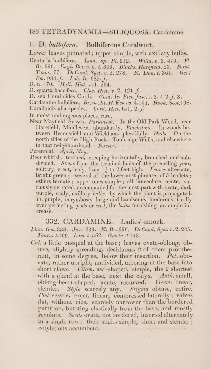 1. D. bulbifera. Bulbiferous Coralwort. Lower leaves pinnated; upper simple, with axillary bulbs. Dentaria bulbifera. Linn. Sp. Pl.912. Willd. v. 3.479. Fl. Br. 696. Engl. Bot.v.5.t, 309. Blacks. Harefield, 23. Forst. Tonbr. 77. DeCand. Syst. v.2.278. Fl. Dan. t.361. Ger, Ean, 984, fi - Lob. Ie; 6875; D.n.470. Hall. Hist. v.1, 204. D. quarta baccifera. Clus. Hist. v. 2. 121. f. D. seu Coralloides Cordi. Gesn. Ic. Pict. fasc.1. 3. t. 2. f. 3. Cardamine bulbifera. Br.in Ait. H.Kew.v. 4.101, Hook, Scot.198. Coralloidis alia species. Cord. Hist.151, 2.f. In moist umbrageous places, rare. Near Mayfield, Sussex. Parkinson. In the Old Park Wood, near Harefield, Middlesex, abundantly. Blackstone. In woods be- tween Beconsfield and Wickham, plentifully. Huds. On the north sides of the High Rocks, Tonbridge Wells, and elsewhere in that neighbourhood. Forster. + Perennial. April, May. Root whitish, toothed, creeping horizontally, branched and sub- divided. Stems from the terminal buds of the preceding year, solitary, erect, leafy, from 14 to 2 feet high. Leaves alternate, bright green ; several of the lowermost pinnate, of 5 leaflets ; others ternate ; upper ones simple ; all lanceolate, acute, va- riously serrated, accompanied for the most part with ovate, dark purple, scaly, axillary bulbs, by which the plant is propagated. Fl. purple, corymbose, large and handsome, inodorous, hardly ever perfecting pods or seed, the bulbs furnishing an ample in- crease. 332. CARDAMINE. Ladies’-smock. Linn. Gen.338. Juss. 239. Fl. Br. 696, DeCand, Syst. v. 2.245. Tourn. t.109. Lam.t.562. Gertn. t.143. Cal. a little unequal at the base; leaves ovate-oblong, ob- tuse, slightly spreading, deciduous, 2 of them protube- rant, in some degree, below their insertion. Pet. obo- vate, rather upright, undivided, tapering at the base into short claws. £2/am. awl-shaped, simple, the 2 shortest with a gland at the base, next the calyx. Anth. small, oblong-heart-shaped, acute, recurved. Germ. linear, slender. Style scarcely any. Stigma obtuse, entire. Pod sessile, erect, linear, compressed laterally ; valves flat, without ribs, scarcely narrower than the bordered partition, bursting elastically from the base, and mostly revolute. Seeds ovate, not bordered, inserted alternately ma single row; their stalks-simple, short and slender ; cotyledons accumbent.