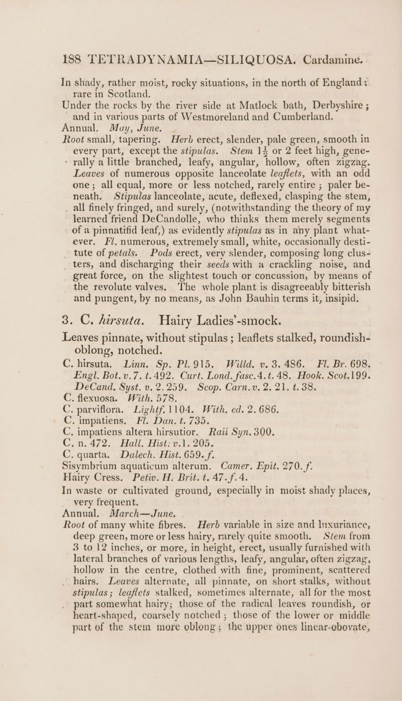 In shady, rather moist, rocky situations, in the north of England; rare in Scotland. Under the rocks by the river side at Matlock bath, Derbyshire ; and in various parts of Westmoreland and Cumberland. Annual. May, June. Root small, tapering. Herb erect, slender, pale green, smooth in every part, except the stipulas. Stem 14 or 2 feet high, gene- - rally a little branched, leafy, angular, hollow, often zigzag. Leaves of numerous opposite lanceolate leaflets, with an odd one; all equal, more or less notched, rarely entire ; paler be- neath. Stipwlas lanceolate, acute, deflexed, clasping the stem, _ all finely fringed, and surely, (notwithstanding the theory of my learned friend DeCandolle, who thinks them merely segments of a pinnatifid leaf,) as evidently stipulas as in any plant what- ever. Fl, numerous, extremely small, white, occasionally desti- tute of petals. Pods erect, very slender, composing long clus- ters, and discharging their seeds with a crackling noise, and great force, on the slightest touch or concussion, by means of the revolute valves. The whole plant is disagreeably bitterish and pungent, by no means, as John Bauhin terms it, insipid. 3. C. hirsuta. Hairy Ladies’-smock. Leaves pinnate, without stipulas ; leaflets stalked, roundish- oblong, notched. C. hirsuta. Linn. Sp. Pl.915, Willd. v. 3.486. Fl. Br. 698. Engl. Bot.v.7. t.492. Curt. Lond. fasc.4.t.48. Hook, Scot.199. DeCand, Syst. v. 2.259. Scop. Carn.v. 2. 21. t. 38. C. flexuosa. With. 578. C. parviflora. Lightf.1104. With, ed. 2. 686. C. impatiens. Fl. Dan. t. 735. C, impatiens altera hirsutior. Rati Syn. 300. Cyn, 472. Mall, Hist?o.0 203, C. quarta. Dalech. Hist. 659. f. Sisymbrium aquaticum alterum. Camer. Epit. 270. /f. Hairy Cress. Petiv. H. Brit. t. 47.f.4. In waste or cultivated ground, especially in moist shady places, very frequent. Annual. March—June. Root of many white fibres. Herb variable in size and Inxuriance, deep green, more or less hairy, rarely quite smooth. Stem from 3 to 12 inches, or more, in height, erect, usually furnished with lateral branches of various lengths, leafy, angular, often zigzag, hollow in the centre, clothed with fine, prominent, scattered hairs. Leaves alternate, all pinnate, on short stalks, without stipulas ; leaflets stalked, sometimes alternate, all for the most part somewhat hairy; those of the radical leaves roundish, or heart-shaped, coarsely notched; those of the lower or middle part of the stem more oblong; the upper ones linear-obovate,