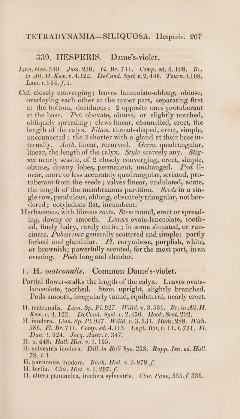 339. HESPERIS. Dame’s-violet. Linn. Gen. 340. Juss. 238, Fl. Br. 711. Comp. ed. 4.108. Br. in dit. H. Kew.v.4.122. DeCand. Syst.v.2,.446. Tourn. t.108. Lam. t.564. f. 1. Cal. closely converging; leaves lanceolate-oblong, obtuse, overlaying each other at the upper part, separating first at the bottom, deciduous; 2 opposite ones protuberant at the base. Pet. obovate, obtuse, or slightly notched, obliquely spreading ; claws linear, channelled, erect, the length of the calyx. £7/am. thread-shaped, erect, simple, unconnected ; the 2 shorter with a gland at their base in- ternally. Anth. linear, recurved. Germ. quadrangular, linear, the length of the calyx. Style scarcely any. Stig- ma nearly sessile, of 2 closely converging, erect, simple, obtuse, downy lobes, permanent, unchanged. Pod li- near, more or less accurately quadrangular, striated, pro- tuberant from the seeds; valves tinear, undulated, acute, the length of the membranous partition. Seeds in a sin- gle row, pendulous, oblong, obscurely triangular, not bor- dered; cotyledons flat, incumbent. Herbaceous, with fibrous roots. Stem round, erect or spread- ing, downy or smooth. Leaves ovate-lanceolate, tooth- ed, finely hairy, rarely entire ; in some sinuated, or run- cinate. Pubescence generally scattered and simple; partly forked and glandular. //. corymbose, purplish, white, or brownish; powerfully scented, for the most part, inan evening. Pods long and slender. 1. H. matronals. Common Dame’s-violet. Partial flower-stalks the length of the calyx. Leaves ovate- lanceolate, toothed. Stem upright, slightly branched. Pods smooth, irregularly tumid, equilateral, nearly erect. H. matronalis. Linn. Sp. Pl.927. Willd. v. 3.531. Br. in Ait. H. Kew. v. 4.122. DeCand. Syst. v.2.450. Hook. Scot. 202. H.inodora. Linn. Sp. Pl.927. Willd. v.3.531. Huds. 288. With. 586, Fl. Br.711. Comp, ed. 4.113. ‘Engl. Bot. v..11.4.731. -Fi. Dan. t. 924. Jacq. Austr, t. 347. H.n.448. Hall. Hist. v. 1.195. H. sylvestris inodora. Dill. in Raii Syn.293. Rupp. Jen. ed. Hall. 78. t01, H. pannonica inodora. Bauh. Hist. v. 2.878. f. H. tertia. Clus. Hist. v. 1.297. f. - H, altera pannonica, inodora sylvestris. Clus. Pann, 335.f. 336.