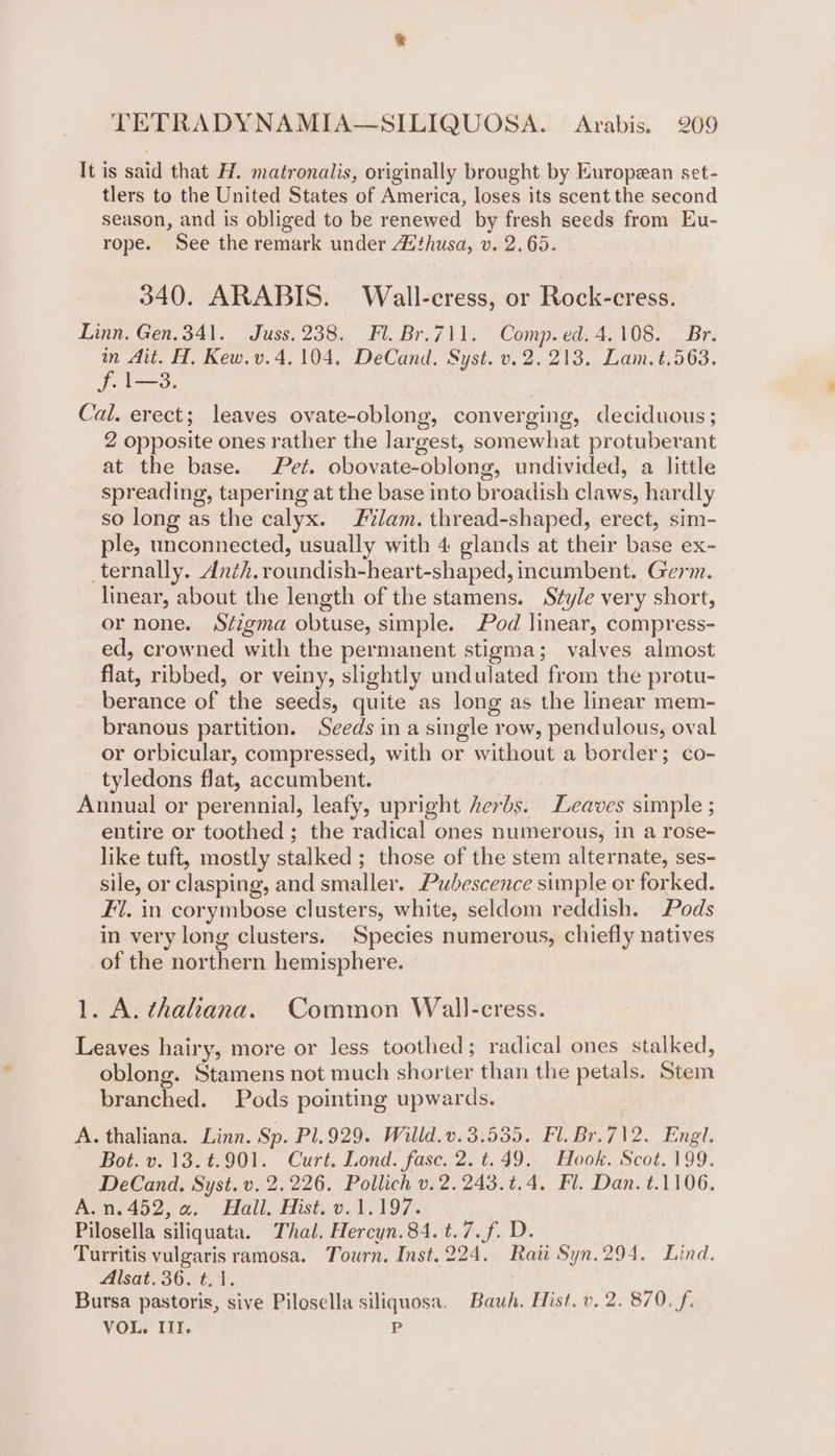 It is said that H. matronalis, originally brought by European set- tlers to the United States of America, loses its scent the second season, and is obliged to be renewed by fresh seeds from Eu- rope. See the remark under Athusa, v. 2.65. 340. ARABIS. Wall-cress, or Rock-eress. Linn. Gen.341. Juss. 238. Fl. Br.711. Comp.ed. 4.108. Br. in Ait. H, Kew.v.4, 104, DeCand. Syst. v. 2. 213. Lam.t.563. pace Cal. erect; leaves ovate-oblong, converging, deciduous; 2 opposite ones rather the largest, somewhat protuberant at the base. Pet. obovate-oblong, undivided, a little spreading, tapering at the base into broadish claws, hardly so long as the calyx. lam. thread-shaped, erect, sim- ple, unconnected, usually with 4 glands at their base ex- _ternally. dAnzh. roundish-heart-shaped, incumbent. Germ. linear, about the length of the stamens. Style very short, or none. Séigma obtuse, simple. Pod linear, compress- ed, crowned with the permanent stigma; valves almost flat, ribbed, or veiny, slightly undulated from the protu- berance of the seeds, quite as long as the linear mem- branous partition. Seeds in a single row, pendulous, oval or orbicular, compressed, with or without a border; co- tyledons flat, accumbent. Annual or perennial, leafy, upright herbs. Leaves simple ; entire or toothed ; the radical ones numerous, in a rose- like tuft, mostly stalked ; those of the stem alternate, ses- sile, or clasping, and smaller. Pubescence simple or forked. Fl. in corymbose clusters, white, seldom reddish. Pods in very long clusters. Species numerous, chiefly natives of the northern hemisphere. 1. A. thaliana. Common Wall-cress. Leaves hairy, more or less toothed; radical ones stalked, oblong. Stamens not much shorter than the petals. Stem branched. Pods pointing upwards. A. thaliana. Linn. Sp. Pl.929. Willd. v.3.535. Fl. Br.712. Engl. Bot. v. 13.¢.901. Curt. Lond. fasc. 2. t.49. Hook. Scot. 199. DeCand. Syst. v. 2.226. Pollich v.2.243.%.4. Fl. Dan. t.1106. A.n.452, a. Hall. Hist. v.1.197. Pilosella siliquata. Thal. Hercyn.84. t.7.f. D. Turritis vulgaris ramosa. Tourn. Inst. 224. Rati Syn.294. Lind. Alsat. 36. t.1. Bursa pastoris, sive Pilosella siliquosa. Bauh. Hist. v. 2. 870. f. VOL. Il. P