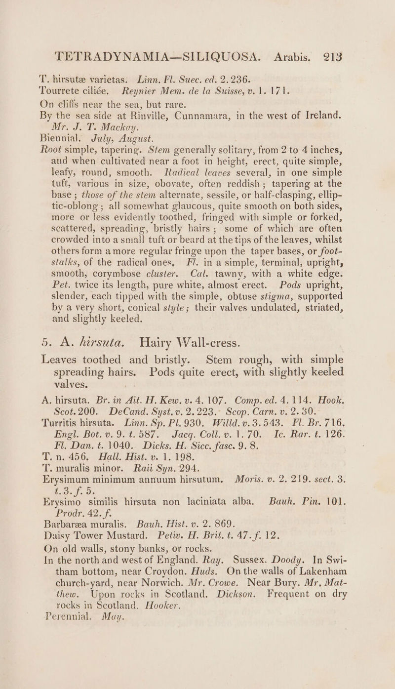 T.. hirsute varietas. Linn. Fl. Suec. ed. 2.236. Tourrete ciliée. Reynier Mem. de la Suisse, v. 1. 171. On cliffs near the sea, but rare. By the sea side at Rinville, Cunnamara, in the west of Ireland. Mr. J. T. Mackay. Biennial. July, August. Root simple, tapering. Stem generally solitary, from 2 to 4 inches, and when cultivated near a foot in height, erect, quite simple, leafy, round, smooth. Radical leaves several, in one simple tuft, various in size, obovate, often reddish; tapering at the base ; those of the stem alternate, sessile, or half-clasping, ellip- tic-oblong ; all somewhat glaucous, quite smocth on both sides, more or less evidently toothed, fringed with simple or forked, scattered, spreading, bristly hairs ; some of which are often crowded into a small tuft or beard at the tips of the leaves, whilst others form amore regular fringe upon the taper bases, or foot- stalks, of the radical ones, Fl. in a simple, terminal, upright, smooth, corymbose cluster. Cal. tawny, with a white edge. Pet. twice its length, pure white, almost erect. Pods upright, slender, each tipped with the simple, obtuse stigma, supported by a very short, conical style; their valves undulated, striated, and slightly keeled. 5. A. hersuta. Hairy Wall-cress. Leaves toothed and bristly. Stem rough, with simple spreading hairs. Pods quite erect, with slightly keeled valves. A. hirsuta. Br. in Ait. H. Kew. v. 4.107. Comp. ed. 4.114. Hook. Scot.200. DeCand. Syst.v. 2.223.° Scop. Carn. v. 2. 30. Turritis hirsuta. Linn. Sp. Pl.930. Willd.v.3.543. Fl. Br. 716. Engi. Bot. 0. 9. 1.587. Jacq. Coll. 0.1. 70..; Te. Rar. €. 1260. Fl. Dan. t. 1040. Dicks. H.. Sice, fase. 9. 8. T. n. 456, Ball. Hist.v.. 1, 198. T. muralis minor. Raii Syn. 294. Erysimum minimum annuum hirsutum. Moris. v. 2. 219. sect. 3. ah Ae ae similis hirsuta non laciniata alba. Bauh. Pin. 101. Prodr. 42. f. Barbarea muralis. Bauh. Hist. v. 2. 869. Daisy Tower Mustard. Petiv. H. Brit. t. 47. f. 12. On old walls, stony banks, or rocks. In the north and west of England. Ray. Sussex. Doody. In Swi- tham bottom, near Croydon. Huds. On the walls of Lakenham church-yard, near Norwich. Mr. Crowe. Near Bury. Mr, Mat- thew. Upon rocks in Scotland. Dickson. Frequent on dry rocks in Scotland. Hooker. Perennial, May.