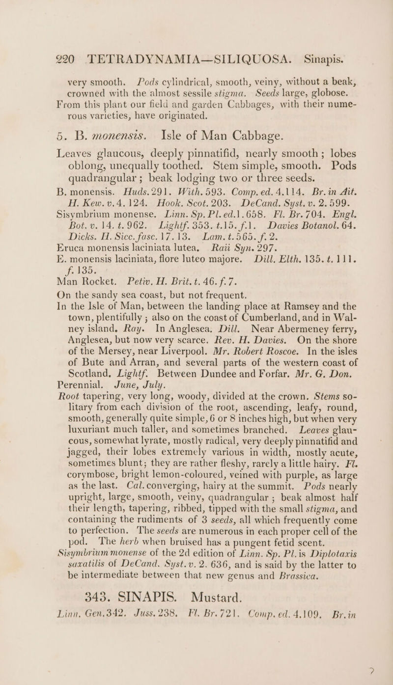 very smooth. Pods cylindrical, smooth, veiny, without a beak, crowned with the almost sessile stigma. Seeds large, globose. From this plant our field and garden Cabbages, with their nume- rous varieties, have originated. 5. B. monensis. Isle of Man Cabbage. Leaves glaucous, deeply pinnatifid, nearly smooth; lobes oblong, unequally toothed. Stem simple, smooth. Pods quadrangular ; beak lodging two or three seeds. B. monensis. Huds.291. With.593. Comp. ed.4.114. Br.in Ait. H. Kew. v, 4.124. Hook. Scot.203. DeCand. Syst. v. 2.599. Sisymbrium monense. Linn. Sp. Pl.ed.1.658. Fl. Br. 704. Engl. Bot. v. 14. 4.962. Lightf. 353. 4.15. f.1. Davies Botanol. 64. Dicks. A Sice, fast, 17.13. eLamct. 5645 f. 2 Eruca monensis laciniata lutea. Raii Syn. 297. EK. monensis laciniata, flore luteo majore. Dill, Elth, 135.t.111. f. 135. Man Rocket. Petiv, H. Brit. t. 46. f.7. On the sandy sea coast, but not frequent. In the Isle of Man, between the landing place at Ramsey and the town, plentifully ; also on the coast of Cumberland, and in Wal- ney island. Ray. In Anglesea. Dill. Near Abermeney ferry, Anglesea, but now very scarce. Rev. H. Davies. On the shore of the Mersey, near Liverpool. Mr. Robert Roscoe. In the isles of Bute and Arran, and several parts of the western coast of Scotland. Lightf. Between Dundee and Forfar. Mr. G. Don. Perennial. June, July. Root tapering, very long, woody, divided at the crown. Stems so- litary from each division of the root, ascending, leafy, round, smooth, generally quite simple, 6 or 8 inches high, but when very luxuriant much taller, and sometimes branched. Leaves glau- cous, somewhat lyrate, mostly radical, very deeply pinnatifid and jagged, their lobes extremely various in width, mostly acute, sometimes blunt; they are rather fleshy, rarely a little hairy. Fl. corymbose, bright lemon-coloured, veined with purple, as large as the last. Cal. converging, hairy at the summit. Pods nearly upright, large, smooth, veiny, quadrangular ; beak almost half their length, tapering, ribbed, tipped with the small stigma, and containing the rudiments of 3 seeds, all which frequently come to perfection. The seeds are numerous in each proper cell of the pod. The herb when bruised has a pungent fetid scent. Sisymbrium monense of the 2d edition of Linn. Sp. Pl.is Diplotaxis sazatilis of DeCand. Syst.v. 2. 636, and is said by the latter to be intermediate between that new genus and Brassica. 343. SINAPIS. Mustard. Linn, Gen, 342, Juss. 238, Fl. Br. 721. Comp. ed. 4.109. Br.in