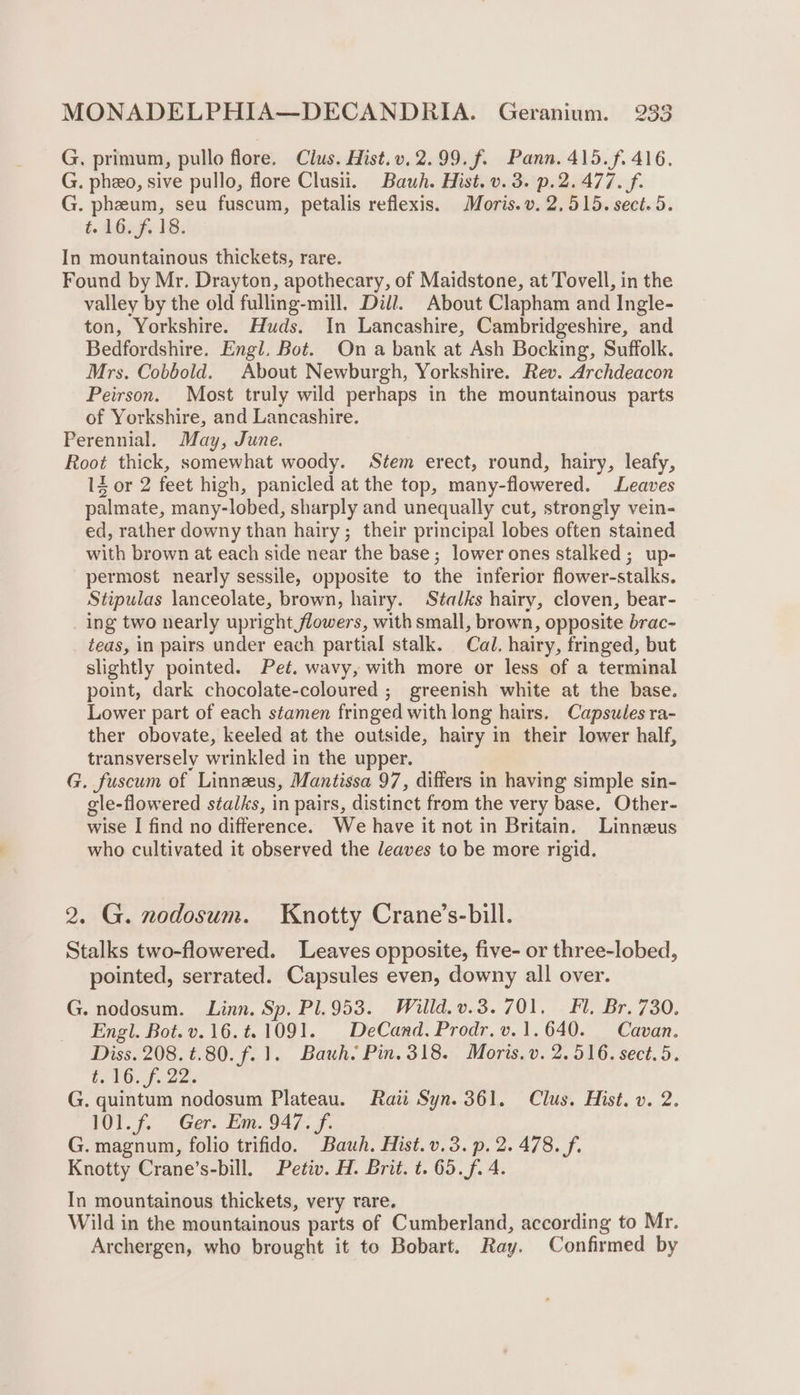 G. primum, pullo flore. Clus. Hist.v.2.99.f. Pann. 415.f. 416. G. pheo, sive pullo, flore Clusii. Bauh. Hist. v. 3. p.2. 477. f. G. pheum, seu fuscum, petalis reflexis. Moris. v. 2,515. sect. 5. t. 16. f. 18. In mountainous thickets, rare. Found by Mr. Drayton, apothecary, of Maidstone, at Tovell, in the valley by the old fulling-mill. Dill. About Clapham and Ingle- ton, Yorkshire. Huds. In Lancashire, Cambridgeshire, and Bedfordshire. Engl. Bot. On a bank at Ash Bocking, Suffolk. Mrs. Cobbold. About Newburgh, Yorkshire. Rev. Archdeacon Peirson. Most truly wild perhaps in the mountainous parts of Yorkshire, and Lancashire. Perennial. May, June. Root thick, somewhat woody. Stem erect, round, hairy, leafy, IZ or 2 feet high, panicled at the top, many-flowered. Leaves palmate, many-lobed, sharply and unequally cut, strongly vein- ed, rather downy than hairy; their principal lobes often stained with brown at each side near the base; lower ones stalked; up- permost nearly sessile, opposite to the inferior flower-stalks. Stipulas lanceolate, brown, hairy. Stalks hairy, cloven, bear- ing two nearly upright flowers, with small, brown, opposite brac- teas, in pairs under each partial stalk. Cal. hairy, fringed, but slightly pointed. Pet. wavy, with more or less of a terminal point, dark chocolate-coloured ; greenish white at the base. Lower part of each stamen fringed with long hairs. Capsules ra- ther obovate, keeled at the outside, hairy in their lower half, transversely wrinkled in the upper. G. fuscum of Linnzus, Mantissa 97, differs in having simple sin- gle-flowered stalks, in pairs, distinct from the very base. Other- wise I find no difference. We have it not in Britain. Linneus who cultivated it observed the leaves to be more rigid. 2. G. nodosum. Knotty Crane’s-bill. Stalks two-flowered. Leaves opposite, five- or three-lobed, pointed, serrated. Capsules even, downy all over. G. nodosum. Linn. Sp. Pl.953. Willd.v.3. 701, Fl. Br. 730. Engl. Bot.v.16.t.1091. DeCand. Prodr.v.1.640. Cavan. Diss. 208. ¢.80. f. 1. Bauh. Pin. 318. Moris. v. 2.516. sect. 5. Oh OI ee = G. quintum nodosum Plateau. Rati Syn. 361. Clus. Hist. v. 2. 101. f. Ger. Em. 947. f. G. magnum, folio trifido. Bauwh. Hist.v.3.p. 2. 478. f. Knotty Crane’s-bill, Petiv. H. Brit. t. 65.f. 4. In mountainous thickets, very rare. Wild in the mountainous parts of Cumberland, according to Mr. Archergen, who brought it to Bobart. Ray. Confirmed by