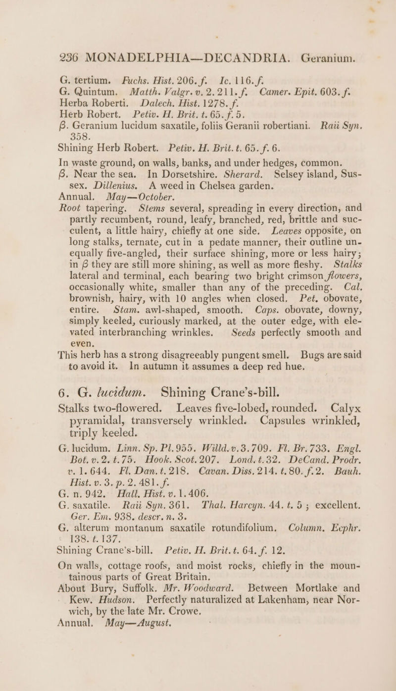 G. tertium. Fuchs. Hist. 206. f. Ic. 116./f. G. Quintum. Matth. Valgr.v.2.211.f. Camer. Epit. 603. f. Herba Roberti. Dalech. Hist. 1278. f. Herb Robert. Petiv. H. Brit. t. 65. f. 5. 8. Geranium lucidum saxatile, foliis Geranii robertiani. Raii Syn. 358. Shining Herb Robert. Petiv. H. Brit. t. 65. f. 6. In waste ground, on walls, banks, and under hedges, common. 8. Near the sea. In Dorsetshire. Sherard. Selsey island, Sus- sex. Dillenius. A weed in Chelsea garden. Annual. May—October. Root tapering. Stems several, spreading in every direction, and partly recumbent, round, leafy, branched, red, brittle and suc- culent, a little hairy, chiefly at one side. Leaves opposite, on long stalks, ternate, cut in a pedate manner, their outline un- equally five-angled, their surface shining, more or less hairy; in # they are still more shining, as well as more fleshy. Stalks lateral and terminal, each bearing two bright crimson flowers, occasionally white, smaller than any of the preceding. Cal. brownish, hairy, with 10 angles when closed. Pet, obovate, entire. Stam. awl-shaped, smooth. Caps. obovate, downy, simply keeled, curiously marked, at the outer edge, with ele- vated interbranching wrinkles. Seeds perfectly smooth and even. This herb has a strong disagreeably pungent smell. Bugs are said to avoid it. In autumn it assumes a deep red hue. 6. G. lucidum. Shining Crane’s-bill. Stalks two-flowered. Leaves five-lobed, rounded. Calyx pyramidal, transversely wrinkled. Capsules wrinkled, triply keeled. G. lucidum. Linn. Sp. Pl.955. Willd.v.3.709. Fl. Br.733. Engl. Bot. v.2.¢.75. Hook. Scot.207. Lond.t.32. DeCand. Prodr. v. 1.644. Fl. Dan.t.218. Cavan. Diss, 214. t.80. f.2. Bauh. Hist. v. 3. p. 2.481. f. G. n. 942, Hall. Hist. v. 1. 406. G. saxatile. Rati Syn.361. Thal. Harcyn. 44. t. 5; excellent. Ger. Em. 938. descr. n. 3. G. alterum montanum saxatile rotundifolium. Column. Eephr. TSOe. LOT s Shining Crane’s-bill. Petiv. H. Brit.t. 64. f. 12. On walls, cottage roofs, and moist rocks, chiefly in the moun- tainous parts of Great Britain. About Bury, Suffolk. Mr. Woodward. Between Mortlake and Kew. Hudson. Perfectly naturalized at Lakenham, near Nor- wich, by the late Mr. Crowe. Annual, May—August.