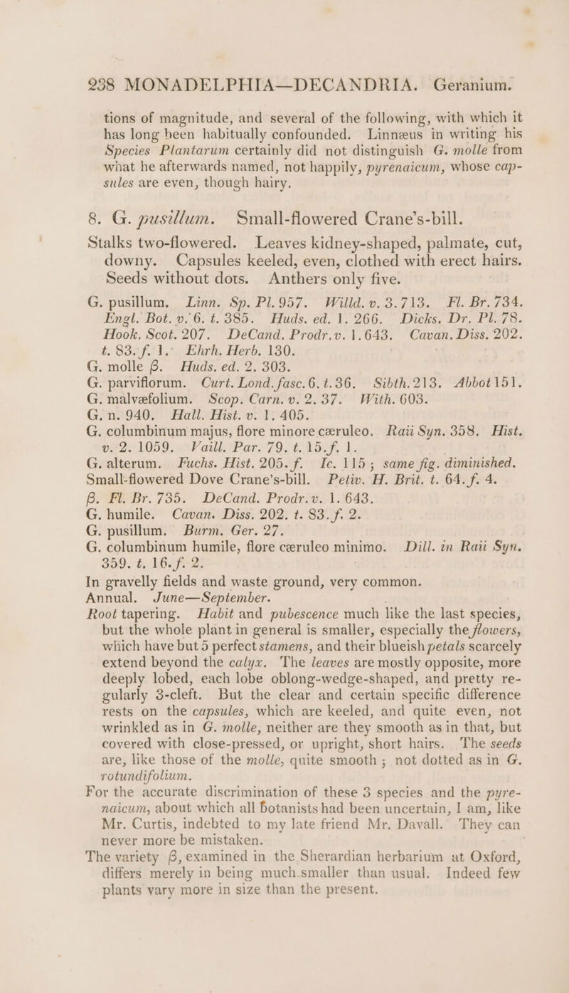 tions of magnitude, and several of the following, with which it has long been habitually confounded. Linneus in writing his Species Plantarum certainly did not distinguish G. molle from what he afterwards named, not happily, pyrenaicum, whose cap- sules are even, though hairy. 8. G. pusillum. Small-flowered Crane’s-bill. Stalks two-flowered. Leaves kidney-shaped, palmate, cut, downy. Capsules keeled, even, clothed with erect hairs. Seeds without dots. Anthers only five. G. pusillum, Linn. Sp. Pl.957. Willd.v. 3.713. Fl. Br. 734. Engl. Bot. v..6. t.385. Huds. ed. 1. 266. Dicks, Dr. Pl. 78. Hook, Scot. 207. DeCand. Prodr.v. 1.643. Cavan. Diss, 202. t. Safi, dlr, Herb. 130. | . G. molle 6. Huds. ed. 2. 303. G. parviflorum. Curt. Lond. fasc.6.t.36. Sibth.213. Abbot151. G. malvefolium. Scop. Carn. v. 2.37. With. 603. G.n. 940. Hall. Hist. v. 1. 405. G. columbinum majus, flore minoreceruleo. Rai Syn. 358. Hist. 02251059...VaillsPare 79, t. 15.F, 1. G. alterum. Fuchs. Hist. 205. f. Ic. 115; same fig. diminished. Small-flowered Dove Crane’s-bill. Petiv. H. Brit. t. 64. f. 4. Be Br. 735. DeCand. Prodrit21.'643. G. humile. Cavan. Diss. 202. t. 83.f. 2. G. pusillum. Burm. Ger. 27. G. columbinum humile, flore ceruleo minimo. Dill. in Raw Syn. 350. f, LO: In gravelly fields and waste ground, very common. Annual. June—September. Root tapering. Habit and pubescence much like the last species, but the whole plant in general is smaller, especially the flowers, which have but 5 perfect stamens, and their blueish petals scarcely extend beyond the calyx. The leaves are mostly opposite, more deeply lobed, each lobe oblong-wedge-shaped, and pretty re- gularly 3-cleft. But the clear and certain specific difference rests on the capsules, which are keeled, and quite even, not wrinkled as in G. molle, neither are they smooth as in that, but covered with close-pressed, or upright, short hairs. The seeds are, like those of the molle, quite smooth ; not dotted as in G. rotundifolium. For the accurate discrimination of these 3 species and the pyre- naicum, about which all botanists had been uncertain, I am, like Mr. Curtis, indebted to my late friend Mr. Davall.’ They can never more be mistaken. The variety 6, examined in the Sherardian herbarium at Oxford, differs merely in being much-smaller than usual. Indeed few plants vary more in size than the present.