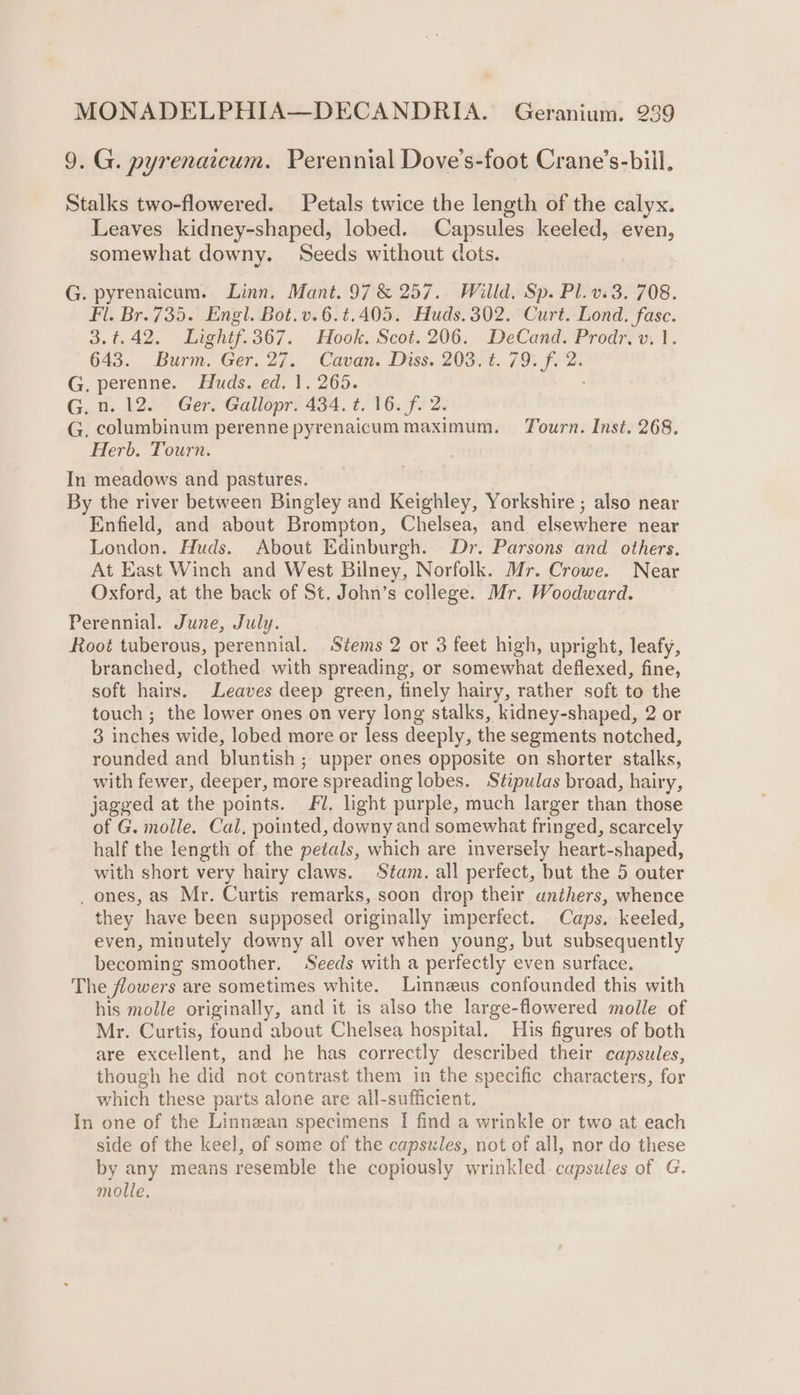 9. G. pyrenaicum. Perennial Dove’s-foot Crane’s-bill. Stalks two-flowered. Petals twice the length of the calyx. Leaves kidney-shaped, lobed. Capsules keeled, even, somewhat downy. Seeds without dots. G. pyrenaicum. Linn. Mant. 97 &amp; 257. Willd. Sp. Pl.v.3. 708. Fl. Br. 735. Engl. Bot.v.6.¢.405. Huds. 302. Curt. Lond. fase. 3.4.42. Lightf.367. Hook. Scot.206. DeCand. Prodr, v. 1. 643. Burm. Ger. 27. Cavan. Diss. 203. t. 79. f. 2. G. perenne. Huds. ed. 1. 265. G.n. 12. Ger. Gallopr. 434. t. 16. f. 2. G, columbinum perenne pyrenaicum maximum. Tourn. Inst. 268. Herb. Tourn. In meadows and pastures. By the river between Bingley and Keighley, Yorkshire ; also near Enfield, and about Brompton, Chelsea, and elsewhere near London. Huds. About Edinburgh. Dr. Parsons and others. At East Winch and West Bilney, Norfolk. Mr. Crowe. Near Oxford, at the back of St. John’s college. Mr. Woodward. Perennial. June, July. Root tuberous, perennial. Stems 2 or 3 feet high, upright, leafy, branched, clothed with spreading, or somewhat deflexed, fine, soft hairs. Leaves deep green, finely hairy, rather soft to the touch ; the lower ones on very long stalks, kidney-shaped, 2 or 3 inches wide, lobed more or less deeply, the segments notched, rounded and bluntish ; upper ones opposite on shorter stalks, with fewer, deeper, more spreading lobes. Stipulas broad, hairy, jagged at the points. Fl. light purple, much larger than those of G. molle. Cal, pointed, downy and somewhat fringed, scarcely half the length of the petals, which are inversely heart-shaped, with short very hairy claws. Stam. all perfect, but the 5 outer _ ones, as Mr. Curtis remarks, soon drop their anthers, whence they have been supposed originally imperfect. Caps. keeled, even, minutely downy all over when young, but subsequently becoming smoother. Seeds with a perfectly even surface. The flowers are sometimes white. Linnzus confounded this with his molle originally, and it is also the large-flowered molle of Mr. Curtis, found about Chelsea hospital. His figures of both are excellent, and he has correctly described their capsules, though he did not contrast them in the specific characters, for which these parts alone are all-sufficient. In one of the Linnean specimens I find a wrinkle or two at each side of the keel, of some of the capsules, not of all, nor do these by any means resemble the copiously wrinkled capsules of G. molle,