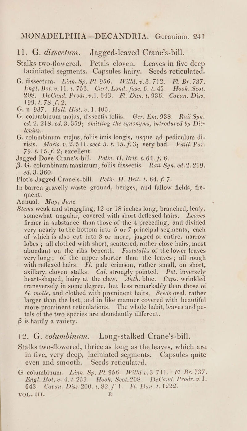 11. G. dissectum. Jagged-leaved Crane’s-bill. Stalks two-flowered. Petals cloven. Leaves in five deep laciniated segments. Capsules hairy. Seeds reticulated. G. dissectum. Linn. Sp. Pl.956. Willd. v.3.712. Fl, Br. 737. Engl. Bot.v.11.t. 753. Curt. Lond. fase. 6. t. 45. “Hook. Scot. 208. DeCand. Prodr.v.1.643. Fl. Dan. t.936. Cavan. Diss, L990. 7S fees G. 07937) Hall. Hist, ©, 1.405. G. columbinum majus, dissectis foliis. Ger. Em.938. Raii Syn. ed, 2. 218. ed. 3.359; omitting the synonyms, introduced by Dil- lenius. G. columbinum majus, foliis imis longis, usque ad pediculum di- visis. Moris. v.2.511. sect. 5. ¢. 15. (£3; very bad. Vaill. Par. 79.¢. 15 f. 2; excellent. Jagged Dove Crane’s-bill. Petiv. H. Brit. t.64. fi 6. B. G. columbinum maximum, follis dissectis. Raii Syn. ed.2.219. ed. 3. 360. Plot’s Jagged Crane’s-bill. Petw. H. Brit. t. 64. f. 7. In barren gravelly waste ground, hedges, and fallow fields, fre- quent. Annual. May, June. Stems weak and straggling, 12 or 18 inches long, branched, leafy, somewhat angular, covered with short deflexed hairs. Leaves firmer in substance than those of the 4 preceding, and divided very nearly to the bottom into 5 or 7 principal segments, each of which is also cut into 3 or more, jagged or entire, narrow lobes ; all clothed with short, scattered, rather close hairs, most abundant on the ribs beneath. Footstalks of the lower leaves very long; of the upper shorter than the leaves; all rough with reflexed hairs. Fl. pale crimson, rather small, on short, axillary, cloven stalks. Cal. strongly pointed. Pet. inversely heart-shaped, hairy at the claw. Anth. blue. Caps. wrinkled transversely in some degree, but less remarkably than those of G. molle, and clothed with prominent hairs. Seeds oval, rather larger than the last, and in like manner covered with beautiful more prominent reticulations. The whole habit, leaves and pe- tals of the two species are abundantly different. 6 is hardly a variety. 12. G. columbinum. Long-stalked Crane’s-bill. Stalks two-flowered, thrice as long as the leaves, which are in five, very deep, laciniated segments. Capsules quite even and smooth. Seeds reticulated. G. columbinum. Linn. Sp. Pl.956. Willd v.3.711.° Fl. Br. 737. Engl. Bot. v. 4. t.259. Hook. Scot.208. DeCand. Prodr.v.1. 643. Cavan. Diss. 200. t.82.f. 1. Fl. Dan. t. 1222. VOL... III. R