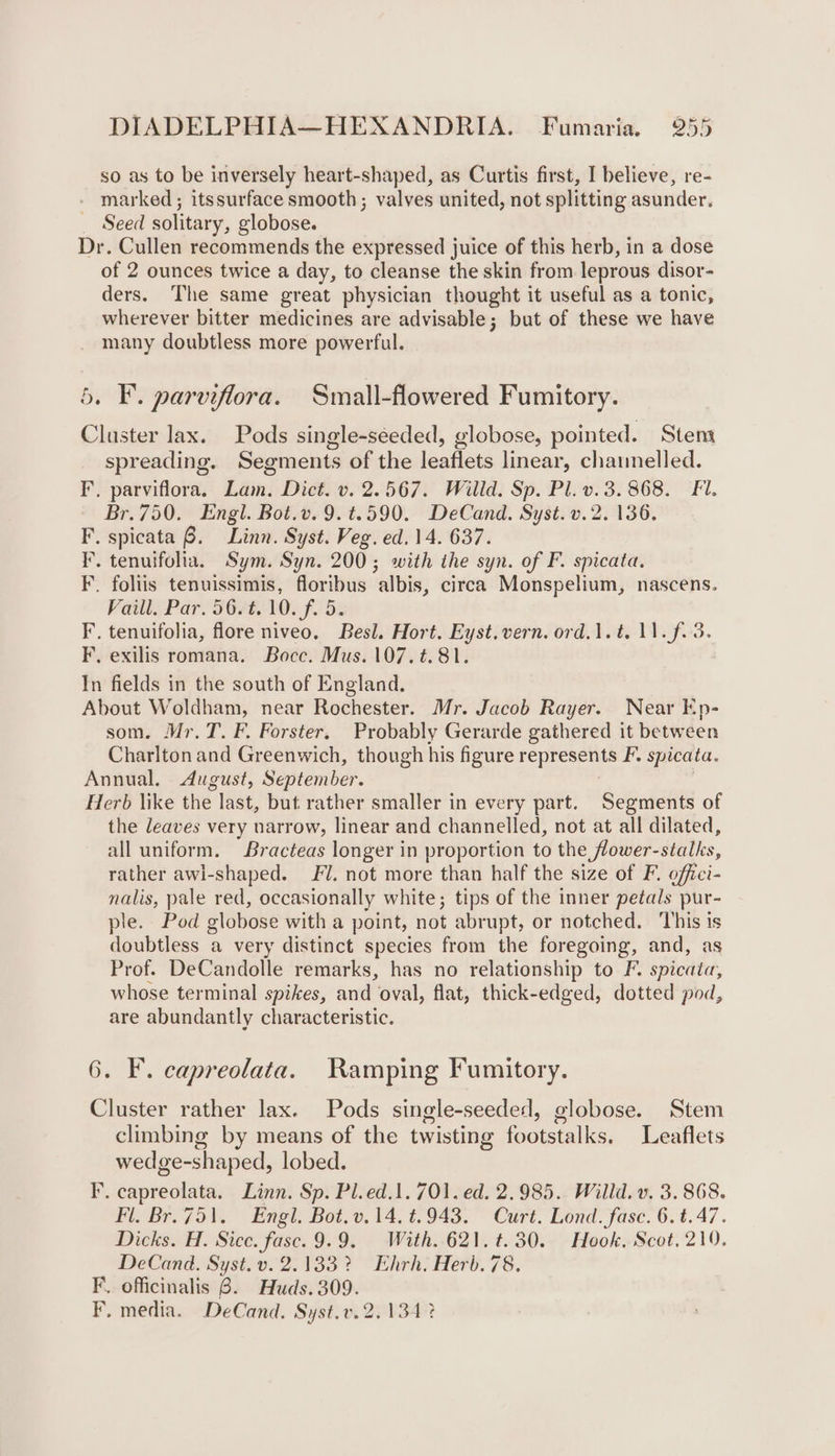 so as to be inversely heart-shaped, as Curtis first, I believe, re- - marked; itssurface smooth; valves united, not splitting asunder. _ Seed solitary, globose. Dr. Cullen recommends the expressed juice of this herb, in a dose of 2 ounces twice a day, to cleanse the skin from leprous disor- ders. The same great physician thought it useful as a tonic, wherever bitter medicines are advisable; but of these we have many doubtless more powerful. 5. F. parviflora. Small-flowered Fumitory. Cluster lax. Pods single-seeded, globose, pointed. Stem spreading. Segments of the leaflets linear, channelled. F. parviflora. Bam: Diet. v. 2.567. Willd. Sp. Pl. v.3. 868. Fi. Br.750. Engl. Bot.v. 9.t.590. DeCand. Syst. v. 2. 136. F, spicata B. Linn. Syst. Veg. ed. 14. 637. F. tenuifolia. Sym. Syn. 200; with the syn. of F. spicata. F. foliis tenuissimis, floribus albis, circa Monspelium, nascens. Vaill. Par. 56/t.10. f. 5. F. tenuifolia, flore niveo. Besl. Hort. Eyst.vern. ord.1.t. 11. f.3. F, exilis romana. Bocc. Mus. 107.t.81. In fields in the south of England. About Woldham, near Rochester. Mr. Jacob Rayer. Near Ep- som. Mr.T. F. Forster. Probably Gerarde gathered it between Charlton and Greenwich, though his figure represents F, spicata. Annual, August, September. Herb like the last, but. rather smaller in every part. Segments of the leaves very narrow, linear and channelled, not at all dilated, all uniform. Bracteas longer in proportion to the flower-stalks, rather awl-shaped. FU. not more than half the size of F. offici- nalis, pale red, occasionally white; tips of the inner petals pur- ple. Pod globose with a point, not abrupt, or notched. ‘This is doubtless a very distinct rsa from the foregoing, and, as Prof. DeCandolle remarks, has no relationship to F. spicata, whose terminal spikes, and oval, flat, thick-edged, dotted pod, are abundantly characteristic. 6. F. capreolata. Ramping Fumitory. Cluster rather lax. Pods single-seeded, globose. Stem climbing by means of the twisting freee lis, Leaflets wedge-shaped, lobed. F. capreolata. Linn. Sp. Pl.ed.1. 701. ed. 2.985. Willd. v. 3. 868. Fl. Br.751. Engl. Bot. v.14. t.943. Curt. Lond. fase. é t.47. Dicks. H. Sice. fasc. 9.9. With. 621. ¢.30. Hook, Scot, 219. DeCand. Syst. v. 2.13832 Ehrh. Herb. 78. F. officinalis 6. Huds. 309. F. media. DeCand. Syst.v. 2.134 ?