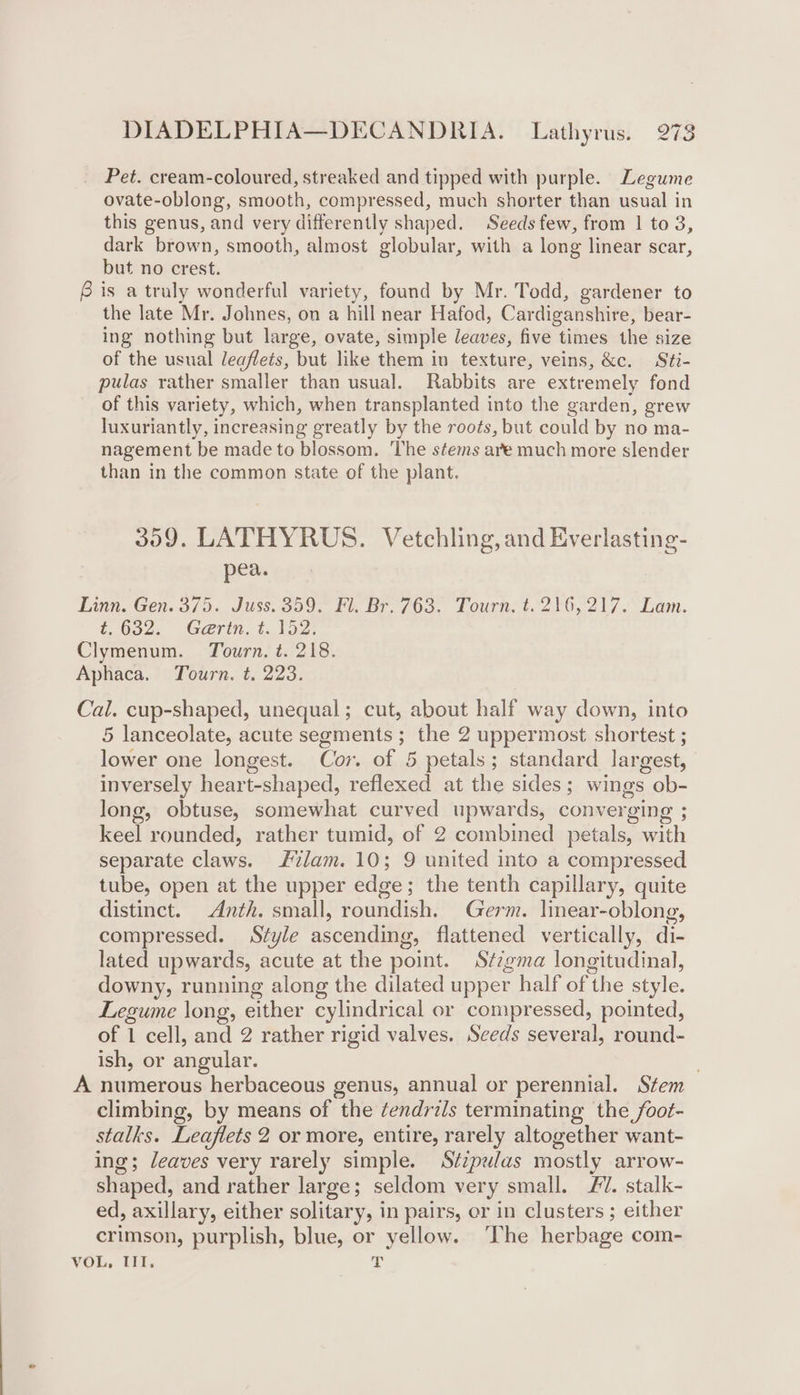 Pet. cream-coloured, streaked and tipped with purple. Legume ovate-oblong, smooth, compressed, much shorter than usual in this genus, and very differently shaped. Seeds few, from | to 3, dark brown, smooth, almost globular, with a long linear scar, but no crest. is a truly wonderful variety, found by Mr. Todd, gardener to the late Mr. Johnes, on a hill near Hafod, Cardiganshire, bear- ing nothing but large, ovate, simple leaves, five times the size of the usual leaflets, but like them in texture, veins, &amp;c. Sti- pulas rather smaller than usual. Rabbits are extremely fond of this variety, which, when transplanted into the garden, grew luxuriantly, increasing greatly by the roots, but could by no ma- nagement be made to blossom. The stems are much more slender than in the common state of the plant. 359. LATHYRUS. Vetchling, and Everlasting- pea. Linn. Gen. 375. Juss. 359. Fl. Br. 763. Tourn. t. 216,217. Lam. 4.632. Gerin, $152: Clymenum. Tourn. t. 218. Aphaca, Tourn. t. 223. Cal. cup-shaped, unequal; cut, about half way down, into 5 lanceolate, acute segments ; the 2 uppermost shortest ; lower one longest. Cor. of 5 petals; standard largest, inversely heart-shaped, reflexed at the sides; wings ob- long, obtuse, somewhat curved upwards, converging ; keel rounded, rather tumid, of 2 combined petals, with separate claws. Jvlam. 10; 9 united into a compressed tube, open at the upper edge; the tenth capillary, quite distinct. Anth. small, roundish. Germ. lmear-oblong, compressed. Style ascending, flattened vertically, di- lated upwards, acute at the point. S¢zgma longitudinal, downy, running along the dilated upper half of the style. Legume long, either cylindrical or compressed, pointed, of 1 cell, and 2 rather rigid valves. Seeds several, round- ish, or angular. . A numerous herbaceous genus, annual or perennial. Stem climbing, by means of the ¢endrils terminating the foot- stalks. Leaflets 2 or more, entire, rarely altogether want- ing; leaves very rarely simple. Stzpulas mostly arrow- shaped, and rather large; seldom very small. FV. stalk- ed, axillary, either solitary, in pairs, or in clusters ; either crimson, purplish, blue, or yellow. ‘The herbage com-