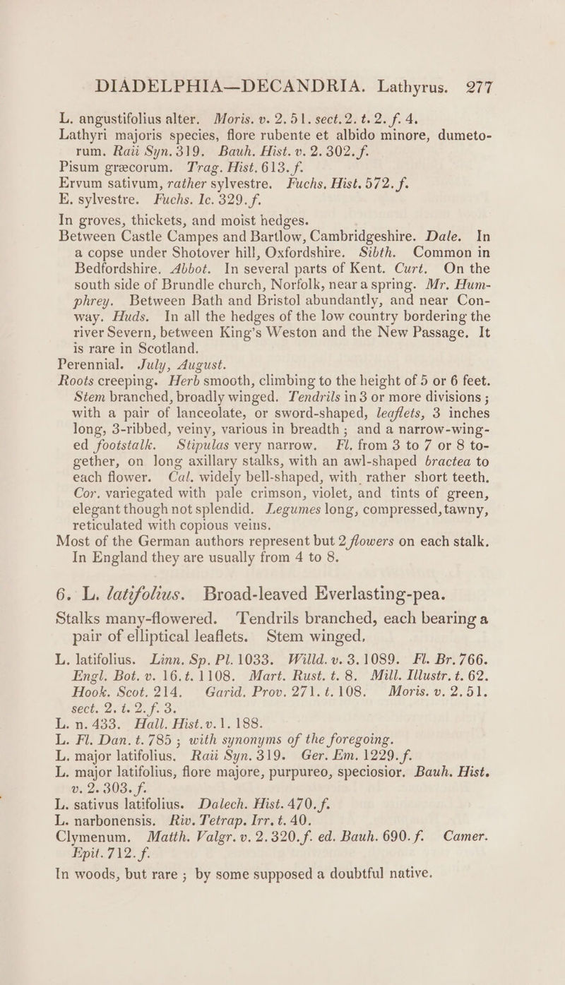 L. angustifolius alter. Moris. v. 2.51. sect.2.t.2. f. 4. Lathyri majoris species, flore rubente et albido minore, dumeto- rum. Rai Syn.319. Bauh. Hist. v. 2.302. f. Pisum grecorum. Trag. Hist. 613./f. Ervum sativum, rather sylvestre. Fuchs. Hist. 572. f. E. sylvestre. Fuchs. Ic. 329. f. In groves, thickets, and moist hedges. Between Castle Campes and Bartlow, Cambridgeshire. Dale. In a copse under Shotover hill, Oxfordshire. Szbth. Common in Bedfordshire. Abbot. In several parts of Kent. Curt. On the south side of Brundle church, Norfolk, nearaspring. Mr. Hum- phrey. Between Bath and Bristol abundantly, and near Con- way. Huds. In all the hedges of the low country bordering the river Severn, between King’s Weston and the New Passage. It is rare in Scotland. Perennial. July, August. Roots creeping. Herb smooth, climbing to the height of 5 or 6 feet. Stem branched, broadly winged. Tendrils in3 or more divisions ; with a pair of lanceolate, or sword-shaped, leaflets, 3 inches long, 3-ribbed, veiny, various in breadth; and a narrow-wing- ed footstalk. Stipulas very narrow, Fi. from 3 to 7 or 8 to- gether, on long axillary stalks, with an awl-shaped 6ractea to each flower. Cal. widely bell-shaped, with. rather short teeth. Cor. variegated with pale crimson, violet, and tints of green, elegant though not splendid. Legumes long, compressed, tawny, reticulated with copious veins. Most of the German authors represent but 2 flowers on each stalk. In England they are usually from 4 to 8. 6. L. datefolus. Broad-leaved Everlasting-pea. Stalks many-flowered. ‘Tendrils branched, each bearing a pair of elliptical leaflets. Stem winged, L. latifolius. Linn. Sp. Pl. 1033. Willd. v. 3.1089. Fl. Br. 766. Fgl, Bot. v..16,¢. 1108. Mart. Rust. t. 8. Mill. [llustr. ¢. 62. Hook. Scot.214. Garid. Prov. 271.t.108. Moris. v. 2.51. SECU 2s ts Zp. os B.ng4a52) Hall, Hist.0.1, 183: L. Fl. Dan. t.785 ; with synonyms of the foregoing. L. major latifolius. Rai Syn. 319. Ger. Em, 1229. f. L. major latifolius, flore majore, purpureo, speciosior. Bauh. Hist. v. 2. 303. f. L. sativus latifolius. Dalech. Hist. 470. f. L. narbonensis. Riv. Tetrap. Irr. t. 40. Clymenum, Maitth. Valgr. v. 2.320.f. ed. Bauh. 690. f. Camer. Pipit.7 V2. F. In woods, but rare ; by some supposed a doubtful native.