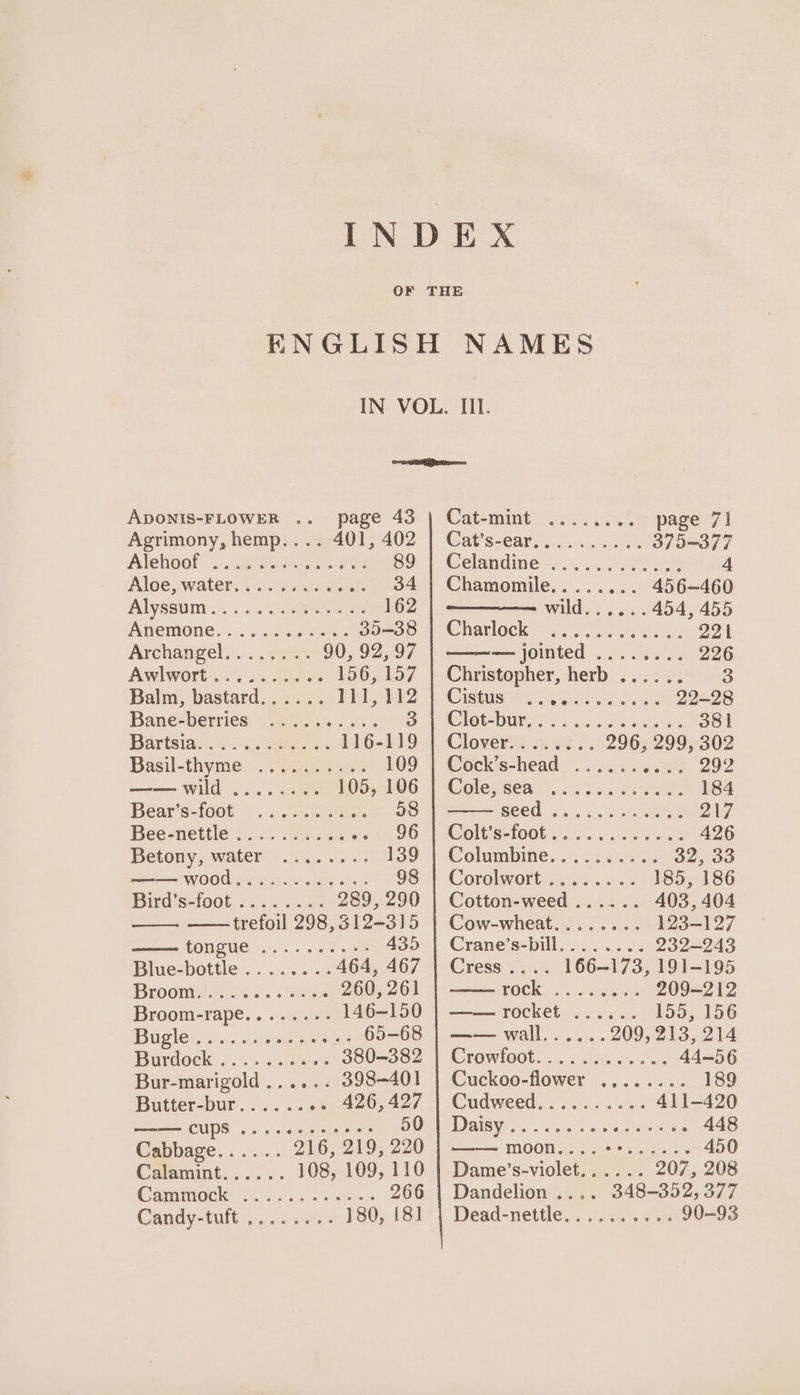 a ADONIS-FLOWER .. page 43 | Cat-mint ........ page 7] Agrimony, hemp.... 401, 402 | Cat’s-ear.......... 375-377 Alehoof —.. gga Saree S91. Celandine =) 6053s 4 Aloe, waters 2 sina 34 | Chamomile........ 456-460 Alyssuin..:.|..cneeee 162 Wildicn, eae: 454, 455 IAREMONE... ....0cee eee po=oo 4 Charleck= 2. Sa efaeks 221 Archangel... 22% 90,92,97 | ——— jointed ........ 226 Awlwort+ i) sc sare. 156,157 | Christopher, herb ...... 3 Balm, bastard...... Pei?) Cistuenss ene 22-28 Bane=berries “24. oes. BO) Ot DUN ss Ss eee ke 381 Barisan 4c. es. 116-119 | Clover........ 296, 299, 302 Basil-thymie:'. “pga sos 109 | Cock’s-head ........4. 292 —— wild ........ 105,106 || Colegséa —. .3 25. wees: 184 Bear's={oot. 2c eee 58 Seed s5..cx wingeee 217 Beesnettle £5: 27a 96 ‘TV CWolCssfoot .. =. et 426 Betony), waters cis. ci 139) Columbine, 2772.0 32°33 —— wood............ 98 | Corolwort ........ 185, 186 Bird:s-foot.&lt;&lt;.i&lt; ..e- 289,290 | Cotton-weed...... 403, 404 eee trefoil 298,312-315 | Cow-wheat........ 123-127 TOWQUG 2 2s oe ote 435 -| Crane’s=bill.....0. 2. 232-243 Biuespottle «. «1... 464, 467 | Cress.... 166-173, 191-195 BLroonie oss. on Ree 260, 261 FOCK: 6 sce ors 209-212 Broom-rape.......&gt; 146-150 | —— rocket ...... 155, 156 Bgie\. Ls... cot ceanegtole 65=68 |p walle. ol... 209, 213, 214 Burdock ..c . . aakiets g80=3082 | Crowloot... .&lt;de.0%.054 44—56 Bur-marigold...... 398-401 | Cuckoo-flower .,...... 189 DPutter=bur...... ae 400n4e7 | Cudweed: ooo. a5 411-420 —— CUPS .. eee eens 507) Daisy. . -....°. &lt;&lt; ogdistetiees 448 Cabbage...... 216, 219, 220 | ——— moon....++...... 450 Caramint...... 108, 109, 110 | Dame’s-violet...... 207, 208 Carminoele 2.4.2 c402 3 tec 266 | Dandelion .... 348-352, 377 Candy-tult.5 22/235 180, 181 | Dead-nettle.......... 90-93