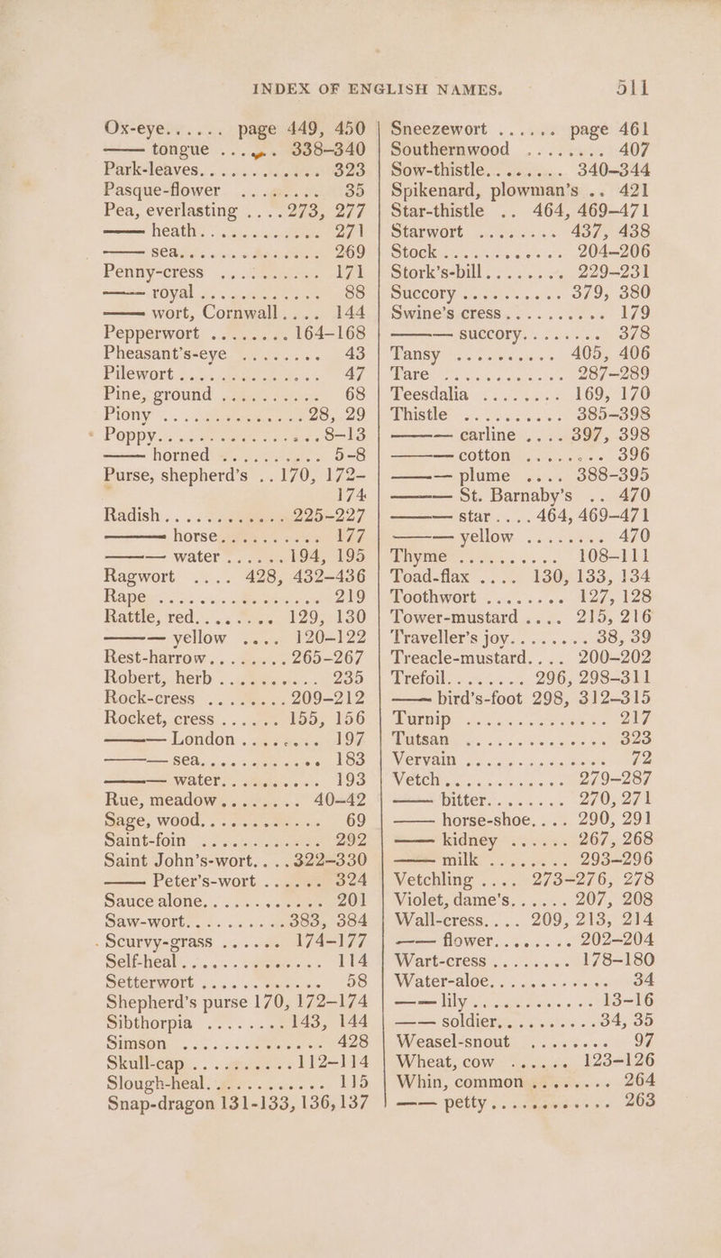 REVO: o's page 449, 450 tongue ...y.. 338-340 Park-teaves.... . os .taatee 323 Pasque-fower. ....@.. 30.035 Pea, everlasting ..-. 273, 27/ Oeil. a Si occ ala ee 271 SO Biiets caso Macsiaeree 269 P@nmyacress «5. ees s: 171 POY alia. sgapheae ee 88 wort, Cornwall.... 144 Pepperwott.-..Senie. 164-168 Pheasant’s-eye ........ 43 PUCWORs «4. ee ees, 6% 47 Pine poround: sree. sei: 68 PIOnY &lt;.:. ..gaamemvemens 28, 29 POpPDY oc cro oa 8-13 horned ec rode. 5-8 Purse, shepherd’s ..170, 172- ’ 174 Radish... ..... &gt;a 225-227 horsegitin ssi E77 — water...... 194, 195 Ragwort 428, 432-436 FRA oie xn de age 219 Rattle, red... Ss&lt;. 129; 130 — yellow .... 120-122 Rest-harrow.. .2... .4 265-267 Robert, lerb 2 icmeerss . 235 Rock-cress. Nes os 209-212 Rocket, cress ...... 155; 156 —London........ 197 SO oe ans ete ee eidoo —= water... Access: 193 Rue, meadows) :..04. .. 40-42 Sve, Wood, 7. o-oo mets 69 Saint-foit. 2 oc... nee 292 Saint John’s-wort. . .. 322-330 Peter’s-wort ...... 324 Sauce alone... 2. ..aeee 201 Saw-wOrts «sc sae 383, 384 « SCULVYAOTASS. .:... ate 174-177 Sen heal’... . sete ore 114 SCiuerwOrt: ci. Senet ne 58 Shepherd’s purse 170, 172-174 DIDEHORDIA 2 «+ se 143, 144 SHMSOO... &lt;v sss eee re 428 Skutlean.. . . auger. 112-114 Slougheheal: ge v2. «i: 115 Snap-dragon 131-133, 136,137 out Sneezewort ...... page 461 Southernwood ........ 407 Sow-thistle........ 340-344 Spikenard, plowman’s .. 421 Star-thistle 464, 469-471 Starwort is sees os 437, 438 LOCK ie eee es 204-206 mitori’sebill Sik. ¢ o44 229-231 DMCCOLY cccrctees weoie a = 379, 380 Swine’s cresS........6- 179 — succory........ 378 TRESS Caste cet aas 405, 406 ARCO rcs peut woes 287-289 Teesdalia ........ 169, 170 WRISHC? 6 eee 385-398 — carline .... 397, 398 —cotton ........ 396 ——— plume 388-395 ——— St. Barnaby’s .. 470 ——— star.... 464, 469-471 ——-— yellow ........ 470 UPTVVG i: eee ose. 5s 108-111 Voad-flax ... 130/133, 134 Moothwort= ...&lt;: +. 127, 128 Tower-mustard .... 215, 216 Traveller's 10V. 0... 6 38, 39 Treacle-mustard.... 200-202 Preroil.&lt;28 53 296, 298-311 bird’s-foot 298, 312-315 GEN sss a ccc.. Soe ee as 217 MUSanG as. «1 ots oe Se 323 MEE VAIN: 96 Soles Jon waa tate 72 VIELE Merci sista erste 279-287 PUTER ise ara ah 270, 271 horse-shoe,... 290, 291 —— kidney ...... 267, 268 DUI eraser aes 293-296 Vetchling .... 273-276, 278 Violet, dame’s...... 207, 208 Wall-cress.... 209, 213, 214 —— flower........ 202-204 W/Art-CFeSS 5 os eee 178-180 Water-aloe, ...20s 6200s 34 me LY os sl sate eo os 13-16 a= SOldteI iti. belies 6%s 34, 35 Weasel-snout.... 313... 97 Wheat, COW &lt; iit. 123-126 Whin, common ........ 264 —— petty......-06--- 263