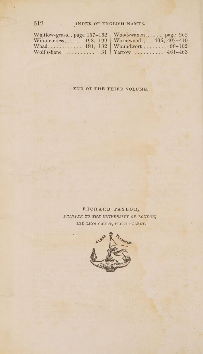 Whitlow-grass, . page 157-162 | Wood-waxen,..... page 262 Winter-cress...... 198, 199 | Wormwood.... 406, 407-410 Woad ae Sc cee 1815 162 | Woundywort ......-. 98-102 Wolfs-bane .otiG4 . oe. on |. Yarrow fms... s 461-463 END OF THE THIRD VOLUME. RICHARD TAYLOR, PRINTER TO THE UNIVERSITY OF LONDON, RED LION COURT, FLEET STREET.